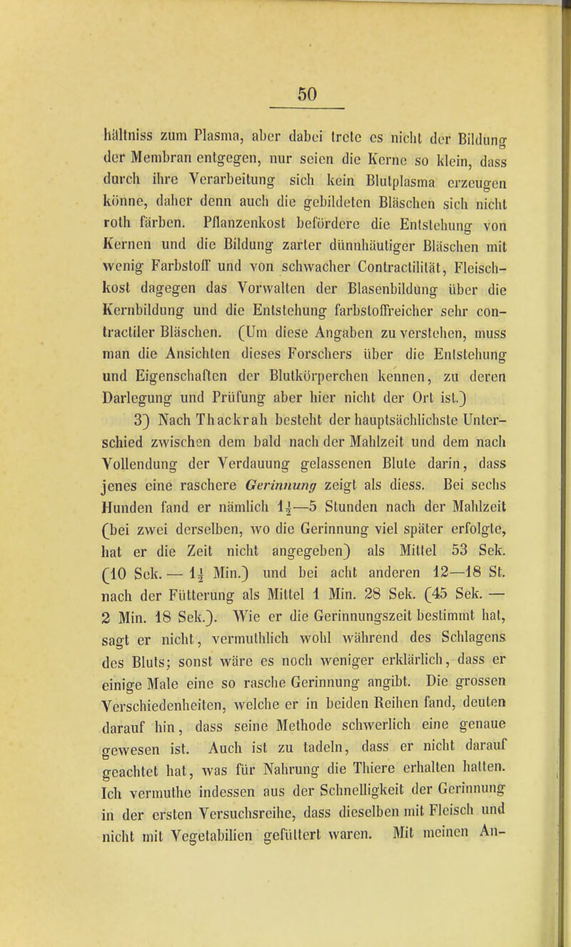 lUtltniss zum Plasma, aber dabei trete es nicht der Bilduno- der Membran entgegen, nur seien die Kerne so klein, dass durch ihre Verarbeitung sich kein Blutplasma erzeugen könne, daher denn auch die gebildeten Bläschen sich nicht rolh färben. Pflanzenkost befördere die Entstehung von Kernen und die Bildung zarler dünnhäutiger Bläschen mit wenig Farbstoff und von schwacher Conlraclilität, Fleisch- kost dagegen das Vorwalten der Blasenbildung über die Kernbildung und die Entstehung farbstoffreicher sehr con- tractiler Bläschen. (Um diese Angaben zu verstehen, muss man die Ansichten dieses Forschers über die Entstehung und Eigenschaften der Blutkörperchen kennen, zu deren Darlegung und Prüfung aber hier nicht der Ort ist.) 3} NachThackrah besteht der hauptsächlichste Unter- schied zwischen dem bald nach der Mahlzeit und dem nach Vollendung der Verdauung gelassenen Blute darin, dass jenes eine raschere Gerinnung zeigt als diess. Bei sechs Hunden fand er nämlich 1^—5 Stunden nach der Mahlzeit (bei zwei derselben, wo die Gerinnung viel später erfolgte, hat er die Zeit nicht angegeben) als Mittel 53 Sek. (10 Sek. — 1^ Min.) und bei acht anderen 12—18 St. nach der Fütterung als Mittel 1 Min. 28 Sek. (45 Sek. — 2 Min. 18 Sek.). W\e er die Gerinnungszeit bestimmt hat, sagt er nicht, vermulhlich wohl während des Schlagens des Bluts; sonst wäre es noch weniger erklärlich, dass er einige Male eine so rasche Gerinnung angibt. Die grossen Verschiedenheiten, welche er in beiden Reihen fand, deuten darauf hin, dass seine Methode schwerlich eine genaue gewesen ist. Auch ist zu tadeln, dass er nicht darauf geachtet hat, was für Nahrung die Thiere erhalten halten. Ich vermuthe indessen aus der Schnelligkeit der Gerinnung in der ersten Versuchsreihe, dass dieselben mit Fleisch und nicht mit Vegetabilien gefüttert waren. Mit meinen An-