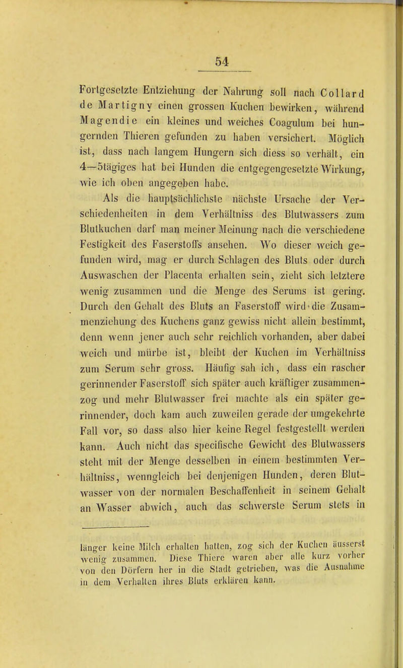 Forlgcscizte Enlziehung der Nahrung soll nach Collard de Martigny einen grossen Kuchen bewirken, während Magendie ein kleines und weiches Coagulum bei hun- gernden Thiercn gefunden zu haben versichert. Möglich ist, dass nach langem Hungern sich dicss so verhält, ein 4—5tägiges hat bei Hunden die entgegengeselzle Wirkung, wie ich oben angegeben habe. Als die hauptsächlichste nächste Ursache der Ver- schiedenheiten in dem Verhältniss des Blulwassers zum Blulkuchen darf man meiner Meinung nach die verschiedene Festigkeit des Faserstoffs ansehen. Wo dieser weich ge- funden wird, mag er durch Schlagen des Bluts oder durch Auswaschen der Placcnta erhalten sein, zieht sich letztere wenig zusammen und die Menge des Serums ist gering. Durch den Gehalt des Bluts an Faserstoff wird-die Zusam- menziehung des Kuchens ganz gewiss nicht allein bestimmt, denn wenn jener auch sehr reichlich vorhanden, aber dabei weich und mürbe ist, bleibt der Kuchen im Verhältniss zum Serum sehr gross. Häufig sah ich, dass ein rascher gerinnender Faserstoff sich später auch kräftiger zusammen- zog und mehr Blulvvasser frei machte als ein später ge- rinnender, doch kam auch zuweilen gerade der umgekehrte Fall vor, so dass also hier keine Regel festgestellt werden kann. Auch nicht das specifische Gewicht des Blutwassers steht mit der Menge desselben in einem bestimmten Ver- hältniss, wenngleich bei denjenigen Hunden, deren BIul- wasser von der normalen Beschaffenheit in seinem Gehalt an Wasser abwich, auch das schwerste Serum stets in länger keine Mildi erhalten hatten, zog sich der Kuchen äusserst wenig zusammen. Diese Thiere Maren aher alle kurz vorher von den Doi-fern her in die Sladt getrieben, was die Ausnalnne in dem Verhallen ihres Bluts erklären kann.