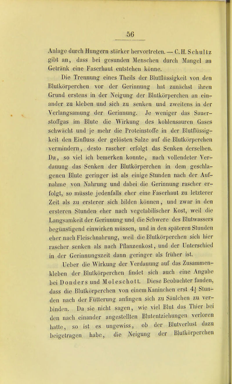 Anlage durch Hungern stärker hervortreten. — C.H. Schultz gibt an, dass bei gesunden Menschen durch Mangel an Getränk eine Faserhaul entstehen könne. Die Trennung eines Theils der Blulfliissigkeil von den Blutkörperchen vor der Gerinnung hat zunächst ihren Grund erstens in der Neigung der Blutkörperchen an ein- ander zu kleben und sich zu senken und zweitens in der Verlangsaniung der Gerinnung. Je weniger das Sauer- stoffgas im Blute die Wirkung des kohlensauren Gases schwächt und je mehr die Proteinstoffe in der Blutflüssig- keit den Einfluss der gelösten Salze auf die Blutkörperchen vermindern, desto rascher erfolgt das Senken derselben. Da, so viel ich bemerken konnte, nach vollendeter Ver- dauung das Senken der Blutkörperchen in dem geschla- genen Blute geringer ist als einige Stunden nach der Auf- nahme von Nahrung und dabei die Gerinnung rascher er- folgt, so müsste jedenfalls eher eine Faserhaut zu letzterer Zeit als zu ersterer sich bilden können, und zwar in den ersteren Stunden eher nach vegetabilischer Kost, weil die Lana-samkeit der Gerinnung und die Schwere des Blutwassers begünstigend einwirken müssen, und in den späteren Stunden eher nach Fleischnahrung, weil die Blutkörperchen sich hier rascher senken als nach Pflanzenkost, und der Unterschied in der Gerinnungszeit dann geringer als früher ist. Ueber die Wirkung der Verdauung auf das Zusammen- kleben der Blutkörperchen findet sich auch eine Angabe Lei Don der s und Moleschott. Diese Beobachter fanden, dass die Blutkörperchen von einem Kaninchen erst 44 Stun- den nach der Fütterung anfingen sich zu Säulchen zu ver- binden. Da sie nicht sagen, wie viel Blut das Thier bei den nach einander angestellten Blutentziehungen verloren hatte, so ist es ungewiss, ob der Blutverlust dazu bcicretragen habe, die Neigung der Blutkörperchen