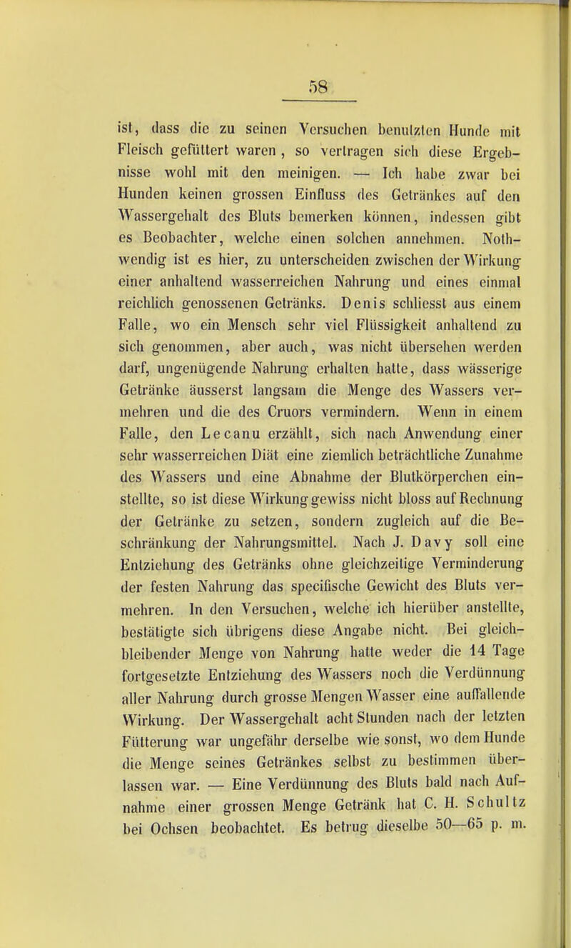 ist, (lass die zu seinen Vcrsuciien beniilzten Hunde mit Fleisch gefiiltert waren , so verlragen sich diese Ergeb- nisse wohl mit den meinigen. — Ich habe zwar bei Hunden keinen grossen Einfluss des Getränkes auf den Wassergehalt des Bluts bemerken können, indessen gibt es Beobachter, welche einen solchen annehmen. Noth- wendig ist es hier, zu unterscheiden zwischen der Wirkung einer anhaltend wasserreichen Nahrung und eines einmal reichlich genossenen Getränks. Denis schliesst aus einem Falle, wo ein Mensch sehr viel Flüssigkeit anhaltend zu sich genommen, aber auch, was nicht übersehen werden darf, ungenügende Nahrung erhalten hatte, dass wässerige Getränke äusserst langsam die Menge des Wassers ver- mehren und die des Cruors vermindern. Wenn in einem Falle, den Lecanu erzählt, sich nach Anwendung einer sehr wasserreichen Diät eine ziemlich beträchtliche Zunahme des Wassers und eine Abnahme der Blutkörperchen ein- stellte, so ist diese Wirkung gewiss nicht bloss auf Rechnung der Getränke zu setzen, sondern zugleich auf die Be- schränkung der Nahrungsmittel. Nach J. Davy soll eine Entziehung des Getränks ohne gleichzeitige Verminderung der festen Nahrung das specifische Gewicht des Bluts ver- mehren. In den Versuchen, welche ich hierüber anstellte, bestätigte sich übrigens diese Angabe nicht. Bei gleich- bleibender Menge von Nahrung hatte weder die 14 Tage fortgesetzte Entziehung des Wassers noch die Verdünnung aller Nahrung durch grosse Mengen Wasser eine auffallende Wirkung. Der Wassergehalt acht Stunden nach der letzten Fütterung war ungefähr derselbe wie sonst, wo dem Hunde die Menge seines Getränkes selbst zu bestimmen über- lassen war. — Eine Verdünnung des Bluts bald nach Auf- nahme einer grossen Menge Getränk hat C. H. Schultz bei Ochsen beobachtet. Es betrug dieselbe 50—65 p. m.