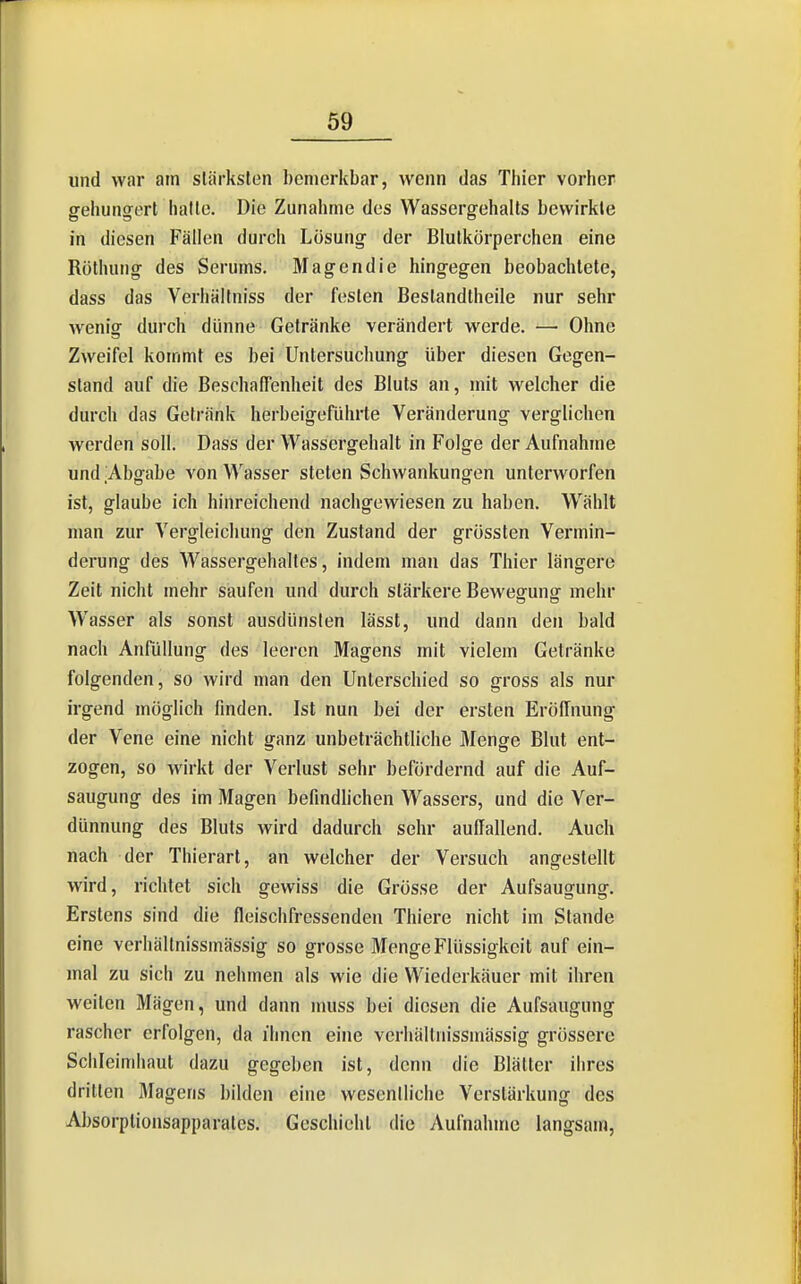 und war am stärksten bemerkbar, wenn das Thier vorher gehungert halle. Die Zunahme des Wassergehalts bewirkte in diesen FäHen durch Losung der Blutkörperchen eine Röthuiig des Serums. Magendie hingegen beobachtete, dass das Verhälfniss der festen Bestandtheile nur sehr wenig durch dünne Getränke verändert werde. — Ohne Zweifel kommt es bei Untersuchung über diesen Gegen- stand auf die Beschaffenheit des Bluts an, mit welcher die durch das Getränk herbeigeführte Veränderung verglichen werden soll. Dass der Wassergehalt in Folge der Aufnahme und Abgabe von Wasser steten Schwankungen unterworfen ist, glaube ich hinreichend nachgewiesen zu haben. Wählt man zur Vergleichung den Zustand der grössten Vermin- derung des Wassergehaltes, indem man das Thier längere Zeit nicht mehr saufen und durch stärkere Bewegung mehr Wasser als sonst ausdünsten lässt, und dann den bald nach Anfüllung des leeren Magens mit vielem Getränke folgenden, so wird man den Unterschied so gross als nur irgend möglich finden. Ist nun bei der ersten Eröffnung der Vene eine nicht ganz unbeträchtliche Menge Blut ent- zogen, so wirkt der Verlust sehr befördernd auf die Auf- saugung des im Magen befindUchen Wassers, und die Ver- dünnung des Bluts wird dadurch sehr auffallend. Auch nach der Thierart, an welcher der Versuch angestellt wird, richtet sich gewiss die Grösse der Aufsaugung. Erstens sind die fleischfressenden Thiere nicht im Stande eine verhältnissmässig so grosse Menge Flüssigkeit auf ein- mal zu sich zu nehmen als wie die Wiederkäuer mit ihren weilen Mägen, und dann muss bei diesen die Aufsaugung rascher erfolgen, da ihnen eine verhältnissmässig grössere Schleimhaut dazu gegeben ist, denn die Biälter ihres dritten Magens bilden eine weseniliche Verstärkung des AJ)sorptionsapi)arates. Geschieht die Aufnahme langsam.