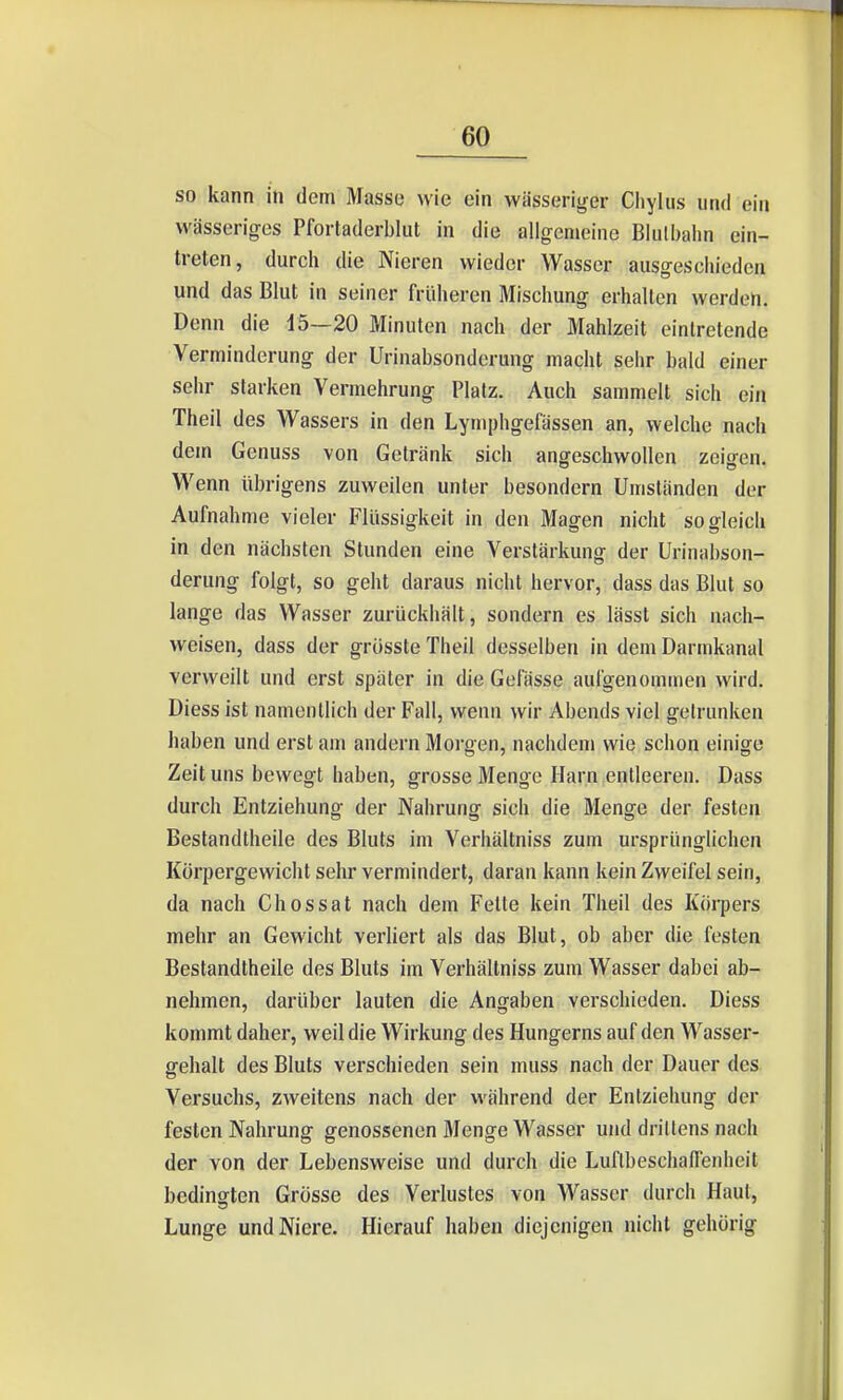 so kann in dem Masse wie ein wässeriger Cliylus und ein wässeriges Pfortaderblut in die allgemeine Blulbaiin ein- treten, durch die Nieren wieder Wasser ausgescliieden und das Blut in seiner früheren Mischung erhallen werden. Denn die 15—20 Minuten nach der Mahlzeit eintretende Verminderung der Urinabsonderung macht sehr bald einer sehr starken Vermehrung Platz. Auch sammelt sich ein Theil des Wassers in den Lymphgefässen an, welche nach dem Genuss von Getränk sich angeschwollen zeigen. Wenn übrigens zuweilen unter besondern Umständen der Aufnahme vieler Flüssigkeit in den Magen nicht sogleich in den nächsten Stunden eine Verstärkung der Urinabson- derung folgt, so geht daraus nicht hervor, dass das Blut so lange das Wasser zurückhält, sondern es lässt sich nach- weisen, dass der grüsste Theil desselben in dem Darmkanal verweilt und erst später in die Gelasse aufgenommen wird. Diess ist namentlich der Fall, wenn wir Abends viel getrunken haben und erst am andern Morgen, nachdem wie schon einige Zeit uns bewegt haben, grosse Menge Harn entleeren. Dass durch Entziehung der Nahrung sich die Menge der festen Bestandtheile des Bluts im Verhältniss zum ursprünglichen Körpergewicht sehr vermindert, daran kann kein Zweifel sein, da nach Ghossat nach dem Fette kein Theil des Köi-pers mehr an Gewicht verliert als das Blut, ob aber die festen Bestandtheile des Bluts im Verhältniss zum Wasser dabei ab- nehmen, darüber lauten die Angaben verschieden. Diess kommt daher, weil die Wirkung des Hungerns auf den Wasser- gehalt des Bluts verschieden sein muss nach der Dauer des Versuchs, zweitens nach der während der Entziehung der festen Nahrung genossenen Menge Wasser ujid drillens nach der von der Lebensweise und durch die Luflbeschafienheit bedingten Grösse des Verlustes von Wasser durch Haut, Lunge und Niere. Hierauf haben diejenigen nicht gehörig