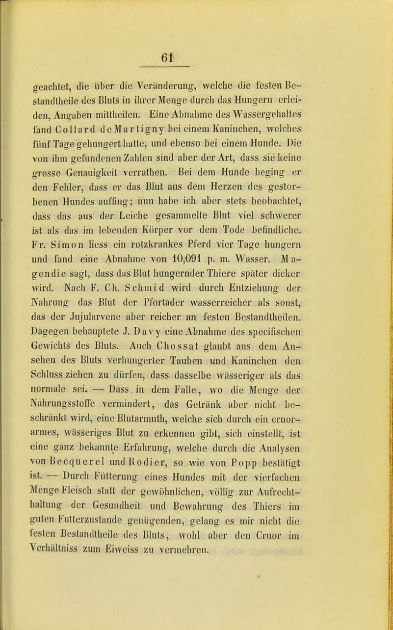 6t geachlct, die über die Veränderung, welche die festen Be- slandlheile des Bluts in ilirer Menge durch das Hungern erlei- den, Angaben iiiillheilen. Eine Abnahme des Wassergehaltes l'and C 011 a r d d e M a r l i g n y bei einem Kaninchen, welches fiinf Tage gehungert hatte, und ebenso bei einem Hunde. Die von ihm gefundenen Zahlen sind aber der Art, dass sie keine grosse Genauigkeit verrathen. Bei dem Hunde beging er den Fehler, dass er das Blut aus dem Herzen des gestor- benen Hundes auffing; nun habe ich aber stets beobachtet, dass das aus der Leiche gesammelte Blut viel schwerer ist als das im lebenden Körper vor dem Tode befindliche. Fr. Simon liess ein rolzkrankes Pferd vier Tage hungern und fand eine Abnahme von 10,091 p. m. Wasser. Ma- gendie sagt, dass das Blut hungernder Thiere später dicker wird. Nach F. Ch. Schmid wird durch Entziehung der Nahrung das Blut der Plbrtader wasserreicher als sonst, das der .lujularvene aber reicher an festen Bestandtheilen. Dagegen behauptete J. Davy eine Abnahme des specifischen Gewichts des Bluts. Auch Chossat glaubt aus dem An- sehen des Bluts verhungerter Tauben und Kaninchen den Schluss ziehen zu dürfen, dass dasselbe wässeriger als das normale sei. — Dass in dem Falle, wo die Menge der NahrungsstofTe vermindert, das Getränk aber nicht be- schränkt wird, eine Blutarmuth, welche sich durch ein cruor- armes, wässeriges Blut zu erkennen gibt, sich einstellt, ist eine ganz bekannte Erfahrung, welche durch die Analysen vonBecquerel und Kodier, so wie von Popp bestätigt ist. — Durch Fütterung eines Hundes mit der vierfachen Menge Fleisch statt der gewöhnlichen, völlig zur Aufrecht- haltung der Gesundheit und Bewahrung des Thiers im guten Fulterzuslande genügenden, gelang es mir nicht die festen Bestandthcile des Bluts, wohl aber den Cruor im Verhältniss zum Eiwciss zu vermehren.