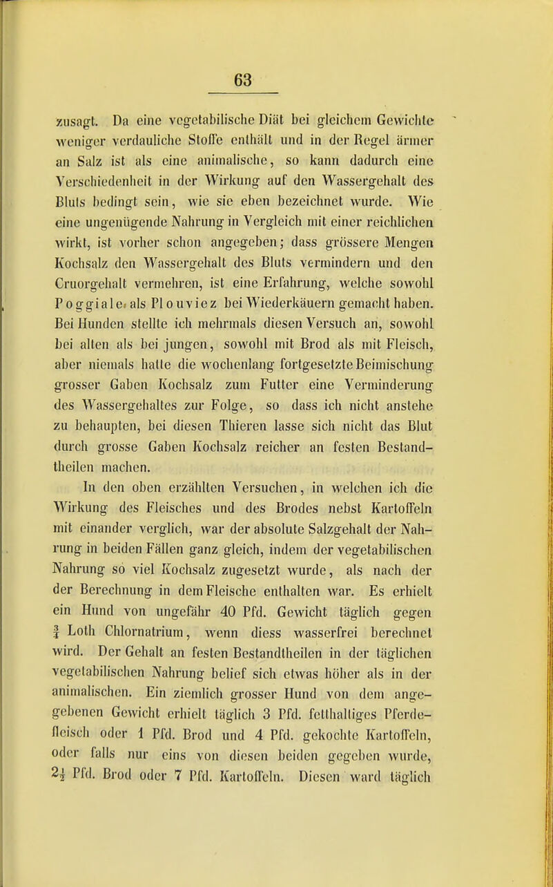 zusagt. Da eine vegetabilische Diät bei gleichem Gewichte weniger verdauliche Stolle enthält und in der Regel ärmer an Salz ist als eine animalische, so kann dadurch eine Verschiedenheit in der Wirkung auf den Wassergehalt des Bluls bedingt sein, wie sie eben bezeichnet wurde. Wie eine ungenügende Nahrung in Vergleich mit einer reichlichen wirkt, ist vorher schon angegeben; dass grössere Mengen Kochsalz den Wassergehalt des Bluts vermindern und den Cruorgehalt vermehren, ist eine Erfahrung, welche sowohl Poffffiale» als Plouviez bei Wiederkäuern gemacht haben. Bei Hunden stellte ich mehrmals diesen Versuch an, sowohl bei alten als bei jungen, sowohl mit Brod als mit Fleisch, aber niemals halle die w^ochenlang fortgesetzte Beimischung grosser Gaben Kochsalz zum Futter eine Verminderung des Wassergehaltes zur Folge, so dass ich nicht anstehe zu behaupten, bei diesen Thieren lasse sich nicht das Blut durch grosse Gaben Kochsalz reicher an festen Bestand- Iheilen machen. In den oben erzählten Versuchen, in welchen ich die Wirkung des Fleisches und des Bredes nebst Kartoffeln mit einander verglich, war der absolute Salzgehalt der Nah- rung in beiden Fällen ganz gleich, indem der vegetabilischen Nahrung so viel Kochsalz zugesetzt wurde, als nach der der Berechnung in dem Fleische enthalten war. Es erhielt ein Hund von ungefähr 40 Pfd. Gewicht täglich gegen I Loth Chlornatrium, wenn diess wasserfrei berechnet wird. Der Gehalt an festen Bestandtheilen in der täglichen vegetabilischen Nahrung belief sich etwas höher als in der animalischen. Ein ziemlich grosser Hund von dem ange- gebencn Gewicht erhielt täglich 3 Pfd. fetthaltiges Pferde- fleisch oder i Pfd. Brod und 4 Pfd. gekochte Karlofleln, oder falls nur eins von diesen beiden gegeben wurde, 2^ Pfd. Brod oder 7 Pfd. Karlofleln. Diesen ward täglich