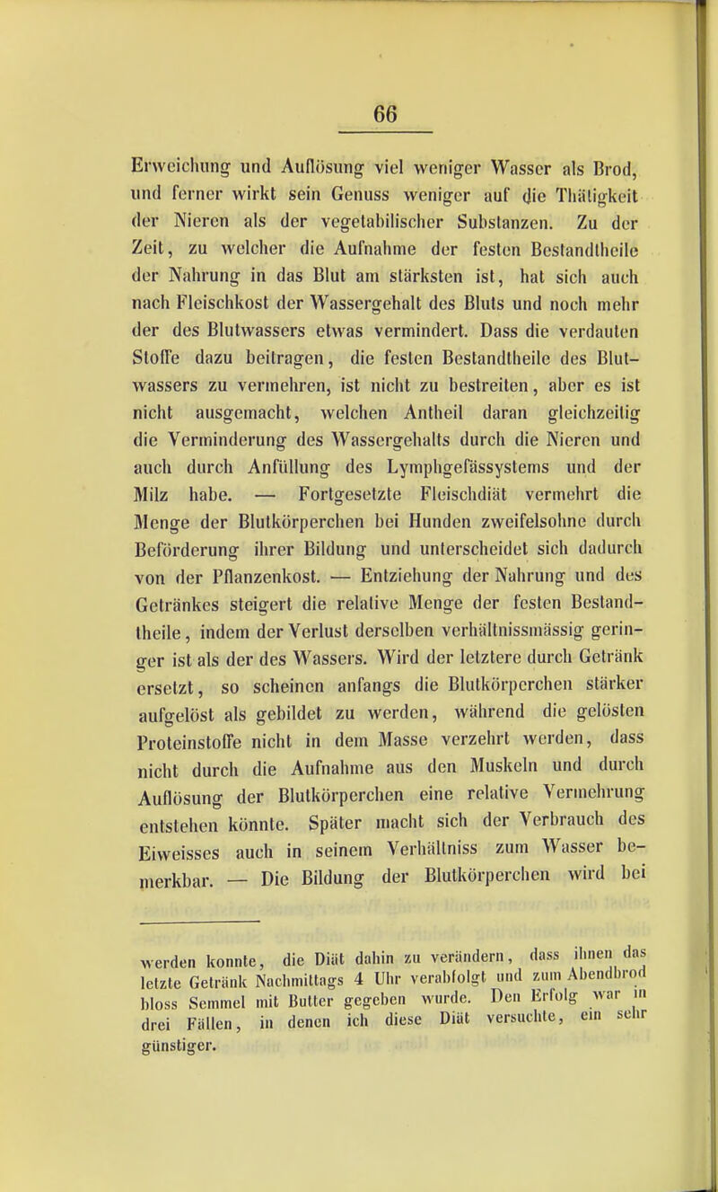 Erweichung und Auflösung viel weniger Wasser als Brod, und ferner wirkt sein Genuss weniger auf die Tliäligkeit der Nieren als der vegelabilisclier Substanzen. Zu der Zeit, zu welcher die Aufnahme der festen Bcstandlheile der Nahrung in das Blut am stärksten ist, hat sich auch nach Fleischkost der Wassergehalt des Bluts und noch mehr der des Blutwassers etwas vermindert. Dass die verdauten Stoffe dazu beilragen, die festen Bestandtheile des Blut- wassers zu vermehren, ist nicht zu bestreiten, aber es ist nicht ausgemacht, welchen Antheil daran gleiclizeilig die Verminderung des Wassergehalts durch die Nieren und auch durch Anfüllung des Lymphgefässystems und der Milz habe. — Fortgesetzte Fleischdiät vermehrt die Menge der Blutkörperchen bei Hunden zweifelsohne durch Beförderung ihrer Bildung und unterscheidet sich dadurch von der Pflanzenkost. — Entziehung der Nahrung und des Getränkes steigert die relative Menge der festen Bestand- theile , indem der Verlust derselben verhältnissmässig gerin- ger ist als der des Wassers. Wird der letztere durch Getränk ersetzt, so scheinen anfangs die Blutkörperchen stärker aufgelöst als gebildet zu werden, während die gelösten Proteinstoffe nicht in dem Masse verzehrt werden, dass nicht durch die Aufnahme aus den Muskeln und durch Auflösung der Blutkörperchen eine relative Vermehrung entstehen könnte. Später macht sich der Verbrauch des Eiweisses auch in seinem Verhällniss zum Wasser be- merkbar. — Die Bildung der Blutkörperchen wird bei werden konnte, die Diät daliin zu verändern, dass ihnen da letzte Getränk Nacliniittags 4 Uhr verabfolgt und zum Abendbro bloss Semmel mit Bulter gegeben wurde. Den Erfolg war i drei Fällen, in denen ich diese Diät versuchte, ein seh günstiger.