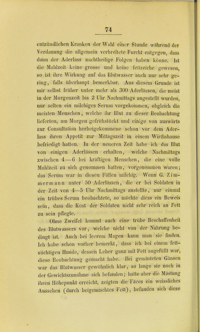 entzündlichen Kranken der Wahl chier Stunde während der Verdauung die allg-eniein vcrbreilole Furcht entgegen, dass dann der Aderlass nachtheilige Folgen haben könne. Ist die Mahlzeit keine grosse und keine fellreiche gewesen, so ist ihre Wirkung auf das Blulwasser auch nur sehr ge- ring, falls überhaupt bemerkbar. Aus diesem Grunde ist mir selbst früher unter mehr als 300 Aderlässen, die meist in der Morgenzeit bis 2 Uhr Nachmittags angestellt wurden, nur selten ein milchiges Serum vorgekommen, obgleich die meisten Menschen, welche ihr Blut zu dieser Beobachtunor lieferten, am Morgen gefrühstückt und einige von auswärts zur Consultation herbeigekommene schon vor dem Ader- lass ihren Appetit zur Mittagszeit in einem Wirthshause befriedigt hatten. In der neueren Zeit habe ich das Blut von einigen Aderlässen erhalten, welche Nachmittags zwischen 4 — 6 bei kräftigen Menschen, die eine volle Mahlzeit zu sich genommen halten, vorgenommen waren; das Serum war in diesen Fällen milchig. Wenn G. Zim- mermann unter 50 Aderlässen, die er bei Soldaten in der Zeit von 4—5 Uhr Nachmittags anstellte, nur einmal ein trübes Serum beobachtete, so möchte diess ein Beweis sein, dass die Kost der Soldaten nicht sehr reich an Fett zu sein pflegte. Ohne Zweifel kommt auch eine trübe Beschaflenhcit des Blutwassers vor, welche nicht von der Nahrung be- dingt ist. Auch bei leerem Magen kann man sie finden. Ich habe schon vorher bemerkt, dass ich bei einem felt- süchligen Hunde, dessen Leber ganz mit Feit angefüllt Avar, diese Beobachtung gemacht habe. Bei gemästeten Gänsen war das Blulwasser gewöhnlich klar, so lange sie noch in der Gewichlszunahme sich befanden; halle aber die Mästung ihren Höhepunkt erreicht, zeigten die Fäces ein weissliches Aussehen (durch beigemischtes Feit), befanden sich diese