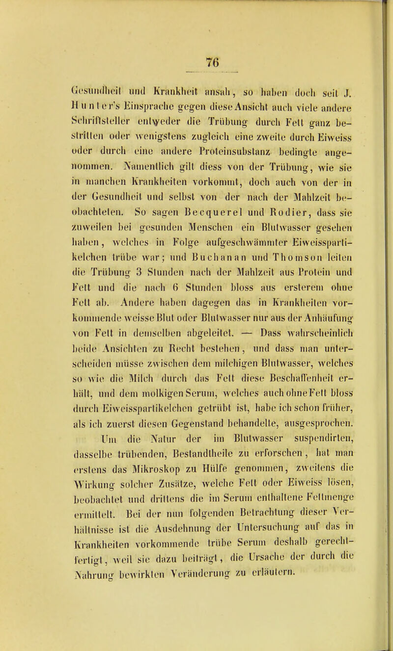 (u'suiullicil iiiitl Kianklicit ansah, so haben doch seit J. Hunler's liinsprat-he gegen diese Ansicht aueh viele andere Schrillslelier enivoder die Trübung durcii Fell ganz be- slrillen oder wenigstens zugleich eine zweite durch Eiweiss oder durch eine andere Proleinsubslanz bedingte ange- nommen. Namenllich gilt diess von der Trübung, wie sie in manchen Krankheiten vorkommt, doch auch von der in der Gesundheit und selbst von der nach der Mahlzeit be- obachlelen. So sagen Becquerel und Rodier, dass sie zuweilen bei gesunden Menschen ein Blutwasser gesehen haben, welches in Folge aufgeschvvämmler Eiweissparli- kelchen trübe war; und Buch an an und Thomson leiten die Trübung 3 Stunden nach der Mahlzeil aus Prolein und Feit und die nach 6 Stunden bloss aus erslereni ohne Fell ab. Andere haben dagegen das in Krankheiten vor- kommende weisse Blul oder Blulwasser nur aus der Anhäufung von Fell in demselben abgeleitet. — Dass wahrscheinlich beide Ansichlen zu Recht bestehen, und dass man unter- scheiden müsse zwischen dem milchigen Blulwasser, welches so wie die Milch durch das Fett diese Beschallenheit er- hiill, und dem molkigen Serum, welches auch ohne Fell bloss durch Eiweissparlikelchen getrübt ist, habe ich schon früher, als ich zuerst diesen Gegenstand behandelte, ausgesprochen. Um die Nalur der im Blulwasser suspendirten, dasselbe trübenden, Beslandlheile zu erforschen, hat man erslens das Mikroskop zu Hülfe genonnnen, zweitens die AVirkung solcher Zusätze, welche Feit oder Eiweiss lösen, beobachtet und drittens die im Serum enthallene Fetlmenge ermiltell. Bei der nun folgenden Betrachtung dieser Ver- hältnisse ist die Ausdehnung der Untersuchung auf das in Krankheilen vorkommende trübe Serum deshalb gereclit- fertigt, weil sie dazu beiträgt, die Ursache der durch die rvahrung bewirkten Veränderung zu erläutern.