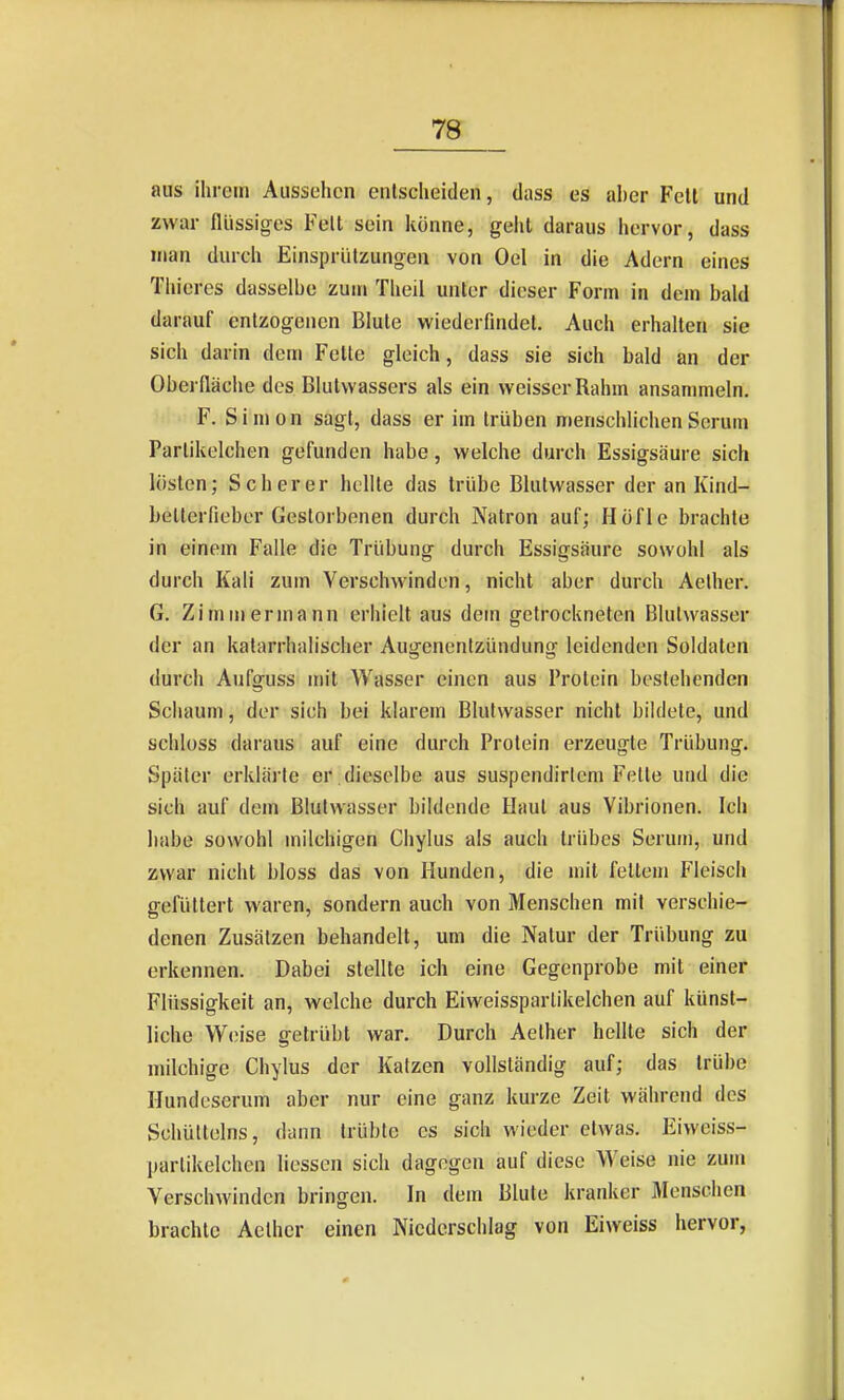 7S aus ihrem Aussehen entscheiden, dass es aber Feit und zwar flüssiges Feit sein könne, geiil daraus hervor, dass man durch Einspriitzungen von Oel in die Adern eines Thieres dasselbe zum Theil unter dieser Form in dem bald darauf entzogenen Blute wiederfmdet. Auch erhalten sie sich darin dem Fette gleich, dass sie sich bald an der Oberfläche des Blutvvassers als ein weisser Rahm ansammeln. F. Simon sagt, dass er im trüben menschlichen Serum Parlikelchen gefunden habe, welche durch Essigsäure sich lösten; Scher er hellte das trübe Blutwasser der an Kind- bellerfieber Gestorbenen durch Natron auf; Höfle brachte in einem Falle die Trübung durch Essigsäure sowohl als durch Kali zum Verschwinden, nicht aber durch Aelher. G. Zimmermann erhielt aus dein getrockneten Blulwasser der an katarrhalischer Augenentzündung leidenden Soldaten durch Aufguss mit Wasser einen aus Protein bestehenden Schaum, der sich bei klarem Blutwasser nicht bildete, und schloss daraus auf eine durch Protein erzeugte Trübung. Später erklärte er dieselbe aus suspendirlcm Fette und die sich auf dem Blulwasser bildende Haut aus Vibrionen. Ich habe sowohl milchigen Chylus als auch trübes Serum, und zwar nicht bloss das von Hunden, die mit fettem Fleisch gefüttert waren, sondern auch von Menschen mit verschie- denen Zusätzen behandelt, um die Natur der Trübung zu erkennen. Dabei stellte ich eine Gegenprobe mit einer Flüssigkeit an, welche durch Eiweisspartikelchen auf künst- liche Weise getrübt war. Durch Aelher hellte sich der milchige Chylus der Katzen vollständig auf; das trübe Hundeserum aber nur eine ganz kurze Zeit während des Schültelns, dann trübte es sich wieder etwas. Eiweiss- partikelchen liesson sich dagegen auf diese Weise nie zum Verschwinden bringen. In dem Blute kranker 3Ienschen brachte Aelher einen Niederschlag von Eiweiss hervor,