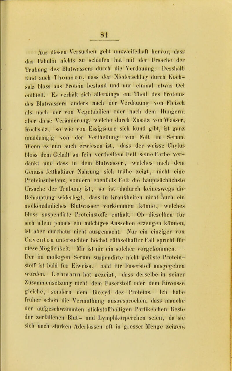 Aus (liespn Vi'rsiiclieii iiiizweil'clliiil'l liiTvor, das.s' das Pabiiliii riiclils zu sclialleii hat mit der Ursache dor Trübung- des Blutwassers durch die >'erdauuiior. Desshalb fand auch Thouison, dass der Niederscldag- durch Koch- salz bloss aus Protein bestand und nur einmal etwas üel enthielt. Es verhält sich allerdings ein Thcil des Proteins des Blutwassers anders nach der Verdauung' von Fleisch als nach der von Vcgelabilien oder nach dein Hung-ern, aber diese A'eränderung-, welche durch Zusatz von Wasser, Kochsalz, so wie von Essig-säure sich kund g-ibt, ist ganz unabhängig- voii der Verlheilung von Fett im Serum. W<;nn es nun auch erwiesen ist, dass der weisse Chylus bloss dem Gehalt an lein vertheiltem Fett seine Farbe ver- dankt und dass in dem Blutwasser, welches nach dem Genuss letthalliger Nahrung- sich trübe zeigt, nicht eine Proleinsubstanz, sondern ebenfalls Fett die Imuptsächlichsle Ursache der Trübung ist, so ist dadurch keineswegs die Behauptung widerlegt, dass in Kraidtheiten nicht auch ein molkenähnliches Blutvvasser vorkommen könne, welches bloss suspendirte ProteinstofTe enthält. Ob dieselben für sich allein jemals ein milchiges Aussehen erzeugen können, ist aber durchaus nicht aussremacht. Nur ein einzijjfer von Caventou untersuchter höchst rälhselhaft(;r Fall spri(;ht für diese Möglichkeit. Mir ist nie ein solcher vorgekomnien. — Der im molkigen Serum suspendirte nicht gelöste Protein- Stoff ist bald für Eiweiss, bald für Faserstoll ausgegeben worden. Lehmann hat gezeig-t, dass derselbe in seiner Zusammensetzung nicht dem Faserstolf oder dem Eiweisse gleiche, sondern dem Bioxyd des Proteins. Ich habe Iruber schon die Vcrmuthung ausgesprochen, dass manche der aufgeschwämmten stickstolThaltigen Partikelchen Reste der zerfallenen Blul- und Lymphkörperchen seien, da sie sich nach starken Aderlässen oft in grosser Menge zeigen,