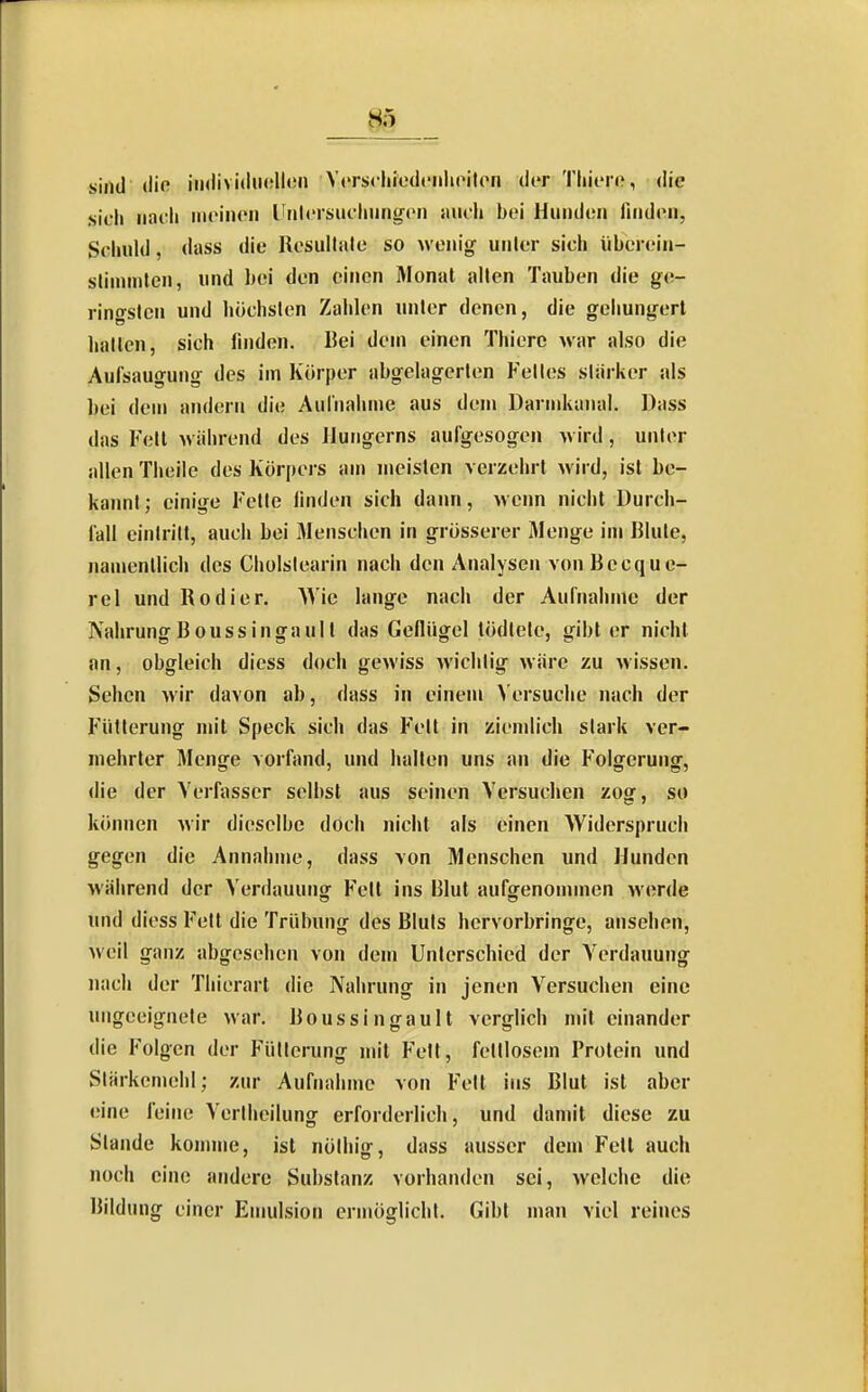 sind (lifi iii<livi(lii<;llon Ycrscliiedciiliciton der Tliicre, die sich iiai'li iiit'iiioii UMlcrsiu-liiing^cn auch bei Hunden finden, Schuld, dass die Resultate so wenig unter sich überein- stimmten, und bei den einen Monat allen Tauben die ge- ringsten und höchsten Zahlen unter denen, die gehungert hatten, sich linden. Bei dem einen Thiere war also die Aufsaugung des im Körper abgelagerten Fettes sliirker als bei dem andern die Aulnalwne aus dem Dannkaiial. Dass das Fett während des Jlungerns aufgesogen wird, unter allen Theile des Körpers »m meisten verzehrt wird, ist be- kannt; einige Fette linden sich dann, wenn nicht Durch- fall eintritt, auch bei Menschen in grösserer Menge im Blute, namentlich des Cliolslearin nach den Analysen von Becque- rel und Kodier, Wie lange nach der Aufnahme der Nahrung Boussingaull das Geflügel tödlete, gibt er nicht an, obgleich diess doch gewiss Avichtig wäre zu wissen. Sehen wir davon ab, dass in einem Versuche nach der Fütterung mit Speck sich das Fett in ziendich stark ver- mehrter Menge vorfand, und halten uns an die Folgerung, die der Verfasser selbst aus seinen Versuchen zog, so können wir dieselbe doch nicht als einen Widerspruch gegen die Annahme, dass von Menschen und Hunden während der Verdauunjj Fett ins Blut aufgenommen werde und diess Fett die Trübung des Bluts hervorbringe, ansehen, weil ganz abgesehen von dem Unterschied der Verdauung nach der Thierart die Nahrung in jenen Versuchen eine ungeeignete war. Boussingault verglich nn'l einander die Folgen der Fütterung mit Fett, fettlosem Prolein und Stärkemehl; zur Aufnahme von Fett ins Blut ist aber eine feine Vertheilung erforderlich, und damit diese zu Stande komme, ist nöthig, dass ausser dem Feit auch noch eine andere Substanz vorhanden sei, welche die Bildung einer Emulsion ermöglicht. Gibt man viel reines