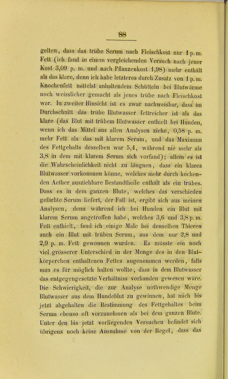 gelten, dass das trübe Serum nach Fleischkost nur 1 p. m, Fett (ich fand in einem vergleichenden Versuch nach jener Kost 3,09 p. m. und nach Pflanzenkost i,98) mehr enthält als das klare, denn ich habe letzteres durch Zusatz von 1 p. m. Knochenfelt mittelst anhaltendem Schütteln bei Blutwärme noch vveisslicher gemacht als jenes trübe nach Fleischkost war. In zweiter Hinsicht ist es zwar nachweisbar, dass' im Durchschnitt das trübe Blulwasser fettreicher ist als das klare (das Blut mit trübem Blutwasser enthielt bei Hunden, wenn ich das Mittel aus allen Analysen ziehe, 0,58 p. m. mehr Fett als das mit klarem Serum, und das Maximum des Fettgehalts desselben war 5,4, während nie mehr als 3.8 in dem mit klarem Serum sich vorfand); allein es isl die Wahrscheinlichkeit nicht zu läugnen, dass ein klares Blutwasser vorkommen könne, welches mehr durch kochen- den Aether.ausziehbare Bestandtheile enthält als ein trübes. Dass es in dem ganzen Blute, welches das verschieden gefärbte Serum liefert, der Fall ist, ergibt sich aus meinen Analysen, denn während ich bei Hunden ein Blut mit klarem Serum angetroffen habe, welches 3,6 und 3,8 p. m. Fett enthielt, fand ich einige Male bei denselben Thieren auch ein Blut mit trüben Serum, aus dem nur 2,8 und 2.9 p. m. Fett gewonnen wurden. Es müsste ein noch viel grösserer Unterschied in der Menge des in den Blut- körperchen enthaltenen Fettes angenommen werden, falls man es für möglich halten wollte, dass in dem Blutwasser das entgegengesetzte Verhältniss vorhanden gewesen wäre. Die Schwierigkeit, die zur Analyse nothwendige Menge Blutwasser aus dem Hundeblut zu gewinnen, hat mich bis jetzt abgehalten die Bestimmung des Fettgehaltes beim Serum ebenso oft vorzunehmen als bei dem ganzen Blute. Unter den bis jetzt vorliegenden Versuchen befindet sich übrigens noch keine Ausnahme von der Regel, dass das