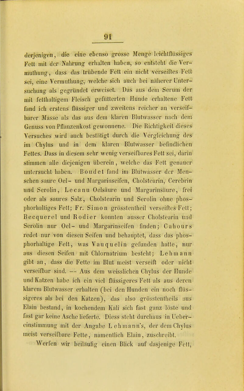 derjenigen, die eine ebenso grosse Menge leiclUflüssiges Feit mit der Nahrung criialten haben, so entslehl die Ver- niulhung, dass das trübende Feit ein nicht verseiftes Feit sei, eine Vermulhung, welche sicli auch bei näherer Unter- suchung als gegründet erweiset. Das aus dem Serum der mit fellhalligem Fleisch gefütterten Hunde erhaltene Fett fand ich erstens flüssiger und zweitens reicher an verseif- barer Masse als das aus dem klaren Biutwasser nach dem Genuss von Pflanzenkost gewonnene. Die Richtigkeit dieses Versuches wird auch bestätigt durch die Vcrgleichung des im Chylus und in dem klaren Blulwasser befindHchen Fettes. Dass in diesem sehr wenig verseifbares Fett sei, darin stimmen alle diejenigen überein, welche das Fett genauer uniersucht haben. Boudet fand im Blulwasser der Men- schen saure Oel- und Margariiiseifen, Cholstearin, Cerebrin und Serolin, Lecanu Oelsäure und Margarinsäure, frei oder als saures Salz, Cholslearin und Serolin ohne phos- phorhalliges Fell; Fr. Simon grösslenlheil verseiftes Fell; Becquerel und Kodier konnten ausser Cholslearin und Serohn nur Oel- und Margarinseifen finden; Cahours redet nur von diesen Seifen und behauptet, dass das phos- phorhaltige Fett, was Vauquelin gefunden halle, nur aus diesen Seifen mit Clilornatrium besieht; Lehmann gibt an, dass die Fette im Blut meist verseift oder nicht verseifbar sind. — Aus dem weisslichen Chylus der Hunde und Katzen habe ich ein viel flüssigeres Fett als aus deren klarem Blutwasser erhalten (bei den Hunden ein noch flüs- sigeres als bei den Katzen), das also grosslenlheils aus Elain bestand, in kochendem Kali sich fast ganz löste und fast gar keine Asche lieferte. Diess steht durchaus in Uebei- einslimmung mit der Angabe Lehmanns, der dorn Chylus meist verseifhare Felle, namentlich Elain, zuschreibt. Werfen wir beiläufig einen Blick auf dasjenige Fett,