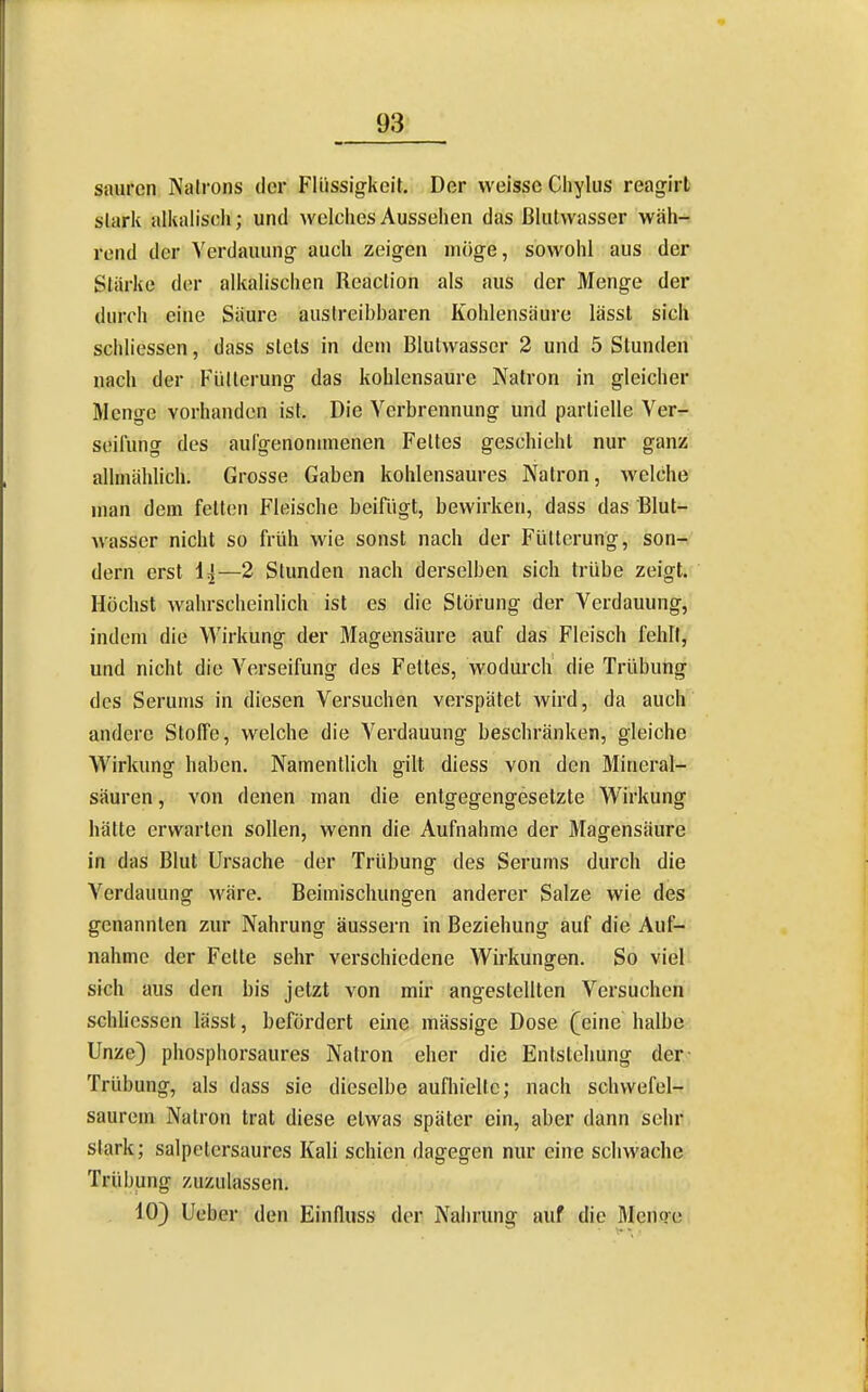 sauren Natrons der Flüssig-keit. Der weisse Chylus reagirt stark alkalisch; und wclciiesAusselien das ßlulvvasser wäh- rend der Verdauung- auch zeigen möge, sowohl aus der Stärke der alkalischen Reaction als aus der Menge der durch eine Säure auslreibbaren Kohlensäure lässl sich schliessen, dass stets in dem Blutwasser 2 und 5 Stunden nach der p-üllerung das kohlensaure Natron in gleicher Menge vorhanden ist. Die Verbrennung und partielle Ver- seilung des aul'genonimenen Fettes geschieht nur ganz allmählich. Grosse Gaben kohlensaures Natron, welche man dem feiten Fleische beifügt, bewirken, dass das Blut- wasser nicht so früh wie sonst nach der Fütterung, son- dern erst —2 Stunden nach derselben sich trübe zeigt. Höchst wahrscheinlich ist es die Störung der Verdauung, indem die Wirkung der Magensäure auf das Fleisch fehlt, und nicht die Verseifung des Fettes, wodurch die Trübung des Serums in diesen Versuchen verspätet wird, da auch andere Stoffe, welche die Verdauung beschränken, gleiche W^irkuno- haben. Namentlich gilt diess von den Mineral- säuren, von denen man die entgegengesetzte Wirkung hätte erwarten sollen, wenn die Aufnahme der Magensäure in das Blut Ursache der Trübung des Serums durch die Verdauung wäre. Beimischungen anderer Salze wie des genannten zur Nahrung äussern in Beziehung auf die Auf- nahme der Fette sehr verschiedene Wirkungen. So viel sich aus den bis jetzt von mir angestellten Versuchen schliessen lässt, befördert eine mässige Dose (eine halbe Unze) phosphorsaures Natron eher die Entstehung der- Trübung, als dass sie dieselbe aufhielte; nach schvvefel-r saurem Natron trat diese etwas später ein, aber dann sehr stark; salpclcrsaures Kali schien dagegen nur eine schwache Trübung zuzulassen. 10) Ueber den Einfluss der Nahrung auf die Menoe