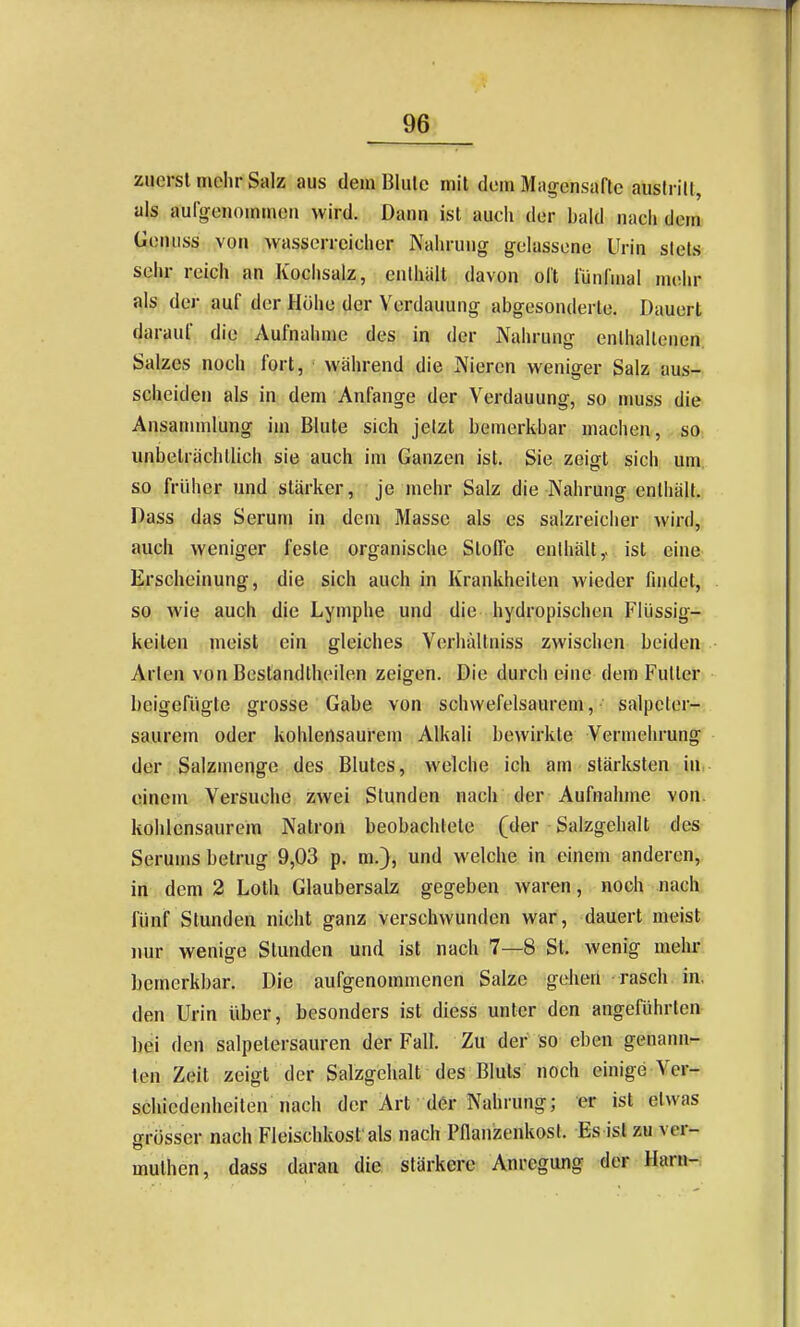 zuerst mehr Salz aus deui Blulc mit dem Magensafte austritt, als aulgenommen wird. Dann ist auch der bald nach dem Genuss von wasserreicher Nahrung gelassene Urin stets sehr reich an Kochsalz, enthüll davon olt lünfaial mehr als der auf der Höhe der Verdauung abgesonderte. Dauert darauf die Aufnahme des in der Nahrung enlhallenen Salzes noch fort, während die Nieren weniger Salz aus- scheiden als in dem Anfange der Verdauung, so muss die Ansanunlung im Blute sich jetzt bemerkbar machen, so unbeträchtlich sie auch im Ganzen ist. Sie zeigt sich um so früher und stärker, je mehr Salz die Nahrung enthält. Dass das Serum in dem Masse als es salzreicher Avird, auch weniger feste organische Stoffe enthält,, ist eine Erscheinung, die sich auch in Krankheiten wieder findet, so wie auch die Lymphe und die hydropischen Flüssig- keiten meist ein gleiches Yorhällniss zwischen beiden Arien von Bestandtheilen zeigen. Die durch eine dem Futter beigefügte grosse Gabe von schwefelsaurem, salpcter- saurem oder kohlensaurem Alkali bewirkte Vermehrung der Salzmengc des Blutes, welche ich am stärksten in einem Versuche zwei Stunden nach der Aufnahme von. kohlensaurem Natron beobachtete (der Salzgehalt des Serums betrug 9,03 p. m.}, und welche in einem anderen, in dem 2 Loth Glaubersalz gegeben waren, noch nach fünf Stunden nicht ganz verschwunden war, dauert meist nur wenige Stunden und ist nach 7—8 St. wenig mehr bemerkbar. Die aufgenommenen Salze gehen rasch in, den Urin über, besonders ist diess unter den angeführten bei den salpetersauren der Fall. Zu der so eben genann- ten Zeit zeigt der Salzgehalt des Bluts noch einige Ver- schiedenheiten nach der Art der Nahrung; er ist etwas irrüsser nach Fleischkost als nach Pilanzenkosl. Es ist zu ver- muthen, dass daran die stärkere Anregung der Harn-: