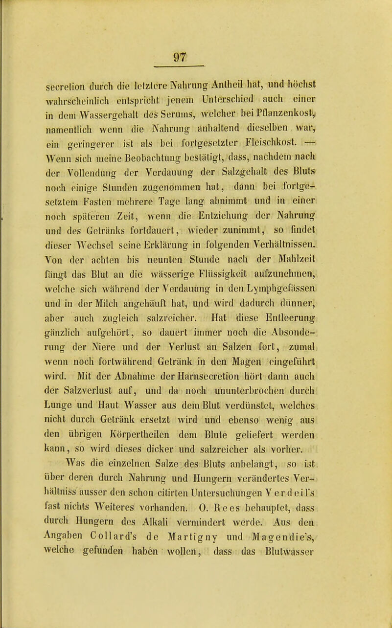 secrelion durch die Iclzlore Nahrung Anlheil hat, und höchst walu-schoinlich enlspriclit jenem Unterschied auch einer in dem Wassergehalt des Serums, welcher bei Pflanzenkostv namentlich wenn die Nahrung anhaltend dieselben war, ein geringerer ist als bei fortgesetzter Fleischkost. — Wenn sich meine Beobachtung bestätigt, dass, nachdem nach der Vollendung der Verdauung der Salzgehalt des Bluts noch einige Stunden zugenommen hat, dann hei fortge- setztem Fasten mehrere Tage lang ahnimmt und in einer noch späteren Zeit, wenn die Entziehung der Nahrung und des Getränks fortdauert, wieder zunimmt, so findet dieser Wechsel seine Erklärung in folgenden Verhältnissen. Von der achten bis neunten Stunde nach der Mahlzeit fängt das Blut an die wässerige Flüssigkeit aufzunehmen, welche sich während der Verdauung in den Lymphgefässen und in der Milch angehäuft hat, und wird dadurch dünner, aber auch zugleich salzreicher. Hat diese Entleerung gänzlich aufgehört, so dauert immer noch die Absonde- rung der Niere imd der Verlust an Salzen fort, zumal wenn noch fortwährend Getränk in den Magen eingeführt wird. Mit der Abnahme der Harnsecretion hört dann auch der Salzverlust auf, und da noch ununterbrochen durch Lunge und Haut Wasser aus dem Blut verdünstet, welches nicht durch Getränk ersetzt wird und ebenso wenig aus den übrigen Körpertheilen dem Blute geliefert werden kann, so wird dieses dicker und salzreicher als vorher. Was die einzelnen Salze des Bluts anbelangt, so ist über deren durch Nahrung und Hungern verändertes Ver- hällniss ausser den schon citirten Untersuchungen V er d ei Ts fast nichts Weiteres vorhanden. 0. Rees behauptet, dass durch Hungern des Alkali vermindert werde. Aus den Angaben Collard's de Martigny und Magendie's, welche gefunden haben wollen, dass das Blutwasser