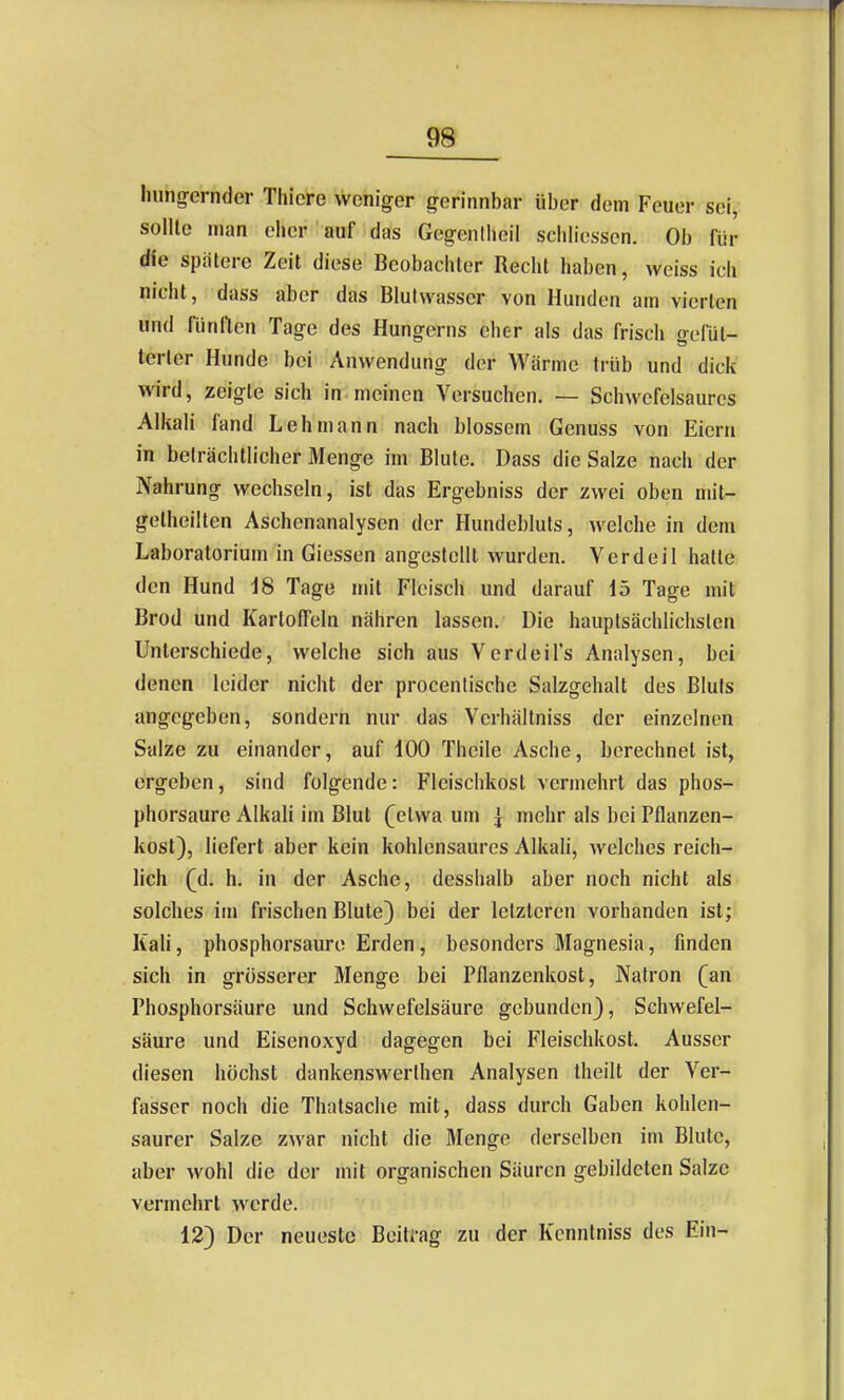 Iiungernder Thicre weniger gerinnbar über dem Feuer sei, sollte man eher auf das Gegenllieil schliesscn. Ob für die spiitere Zeit diese Beobachter Recht haben, weiss ich nicht, dass aber das Blulvvasser von Hunden am vierten und fünlten Tage des Hungerns eher als das frisch gefüt- terter Hunde bei Anwendung der Wärme trüb und dick wird, zeigte sich in meinen Versuchen. — Schwefelsaures Alkali fand Lehmann nach blossem Genuss von Eiern in beträchtlicher Menge im Blute. Dass die Salze nach der Nahrung wechseln, ist das Ergebniss der zwei oben mit- getheilten Aschenanalysen der Hundebluls, welche in dem Laboratorium in Glessen angestellt wurden. Verdeil hatte den Hund i8 Tage mit Fleisch und darauf iö Tage mit Brod und Kartoffeln nähren lassen. Die hauptsächlichsten Unterschiede, welche sich aus Vcrdeil's Analysen, bei denen leider nicht der procentische Salzgehalt des Bluts angegeben, sondern nur das Vcrhältniss der einzelnen Salze zu einander, auf 100 Theile Asche, berechnet ist, ergeben, sind folgende: Fleischkost vermehrt das phos- phorsaure Alkali im Blut Qelwa um | mehr als bei Pflanzen- kost), liefert aber kein kohlensaures Alkali, welches reich- lich (d. h. in der Asche, desshalb aber noch nicht als solches im frischen Blute) bei der letzteren vorhanden ist; Kali, phosphorsaure Erden, besonders Magnesia, finden sich in grösserer Menge bei Pflanzenkost, Natron (an Phosphorsäure und Schwefelsäure gebunden), Schwefel- säure und Eisenoxyd dagegen bei Fleischkost. Ausser diesen höchst dankenswerthen Analysen theilt der Ver- fasser noch die Thatsache mit, dass durch Gaben kohlen- saurer Salze zwar nicht die Menge derselben im Blute, aber wohl die der mit organischen Säuren gebildeten Salze vermehrt werde. 12) Der neueste Beiti-ag zu der Kcnntniss des Ein-