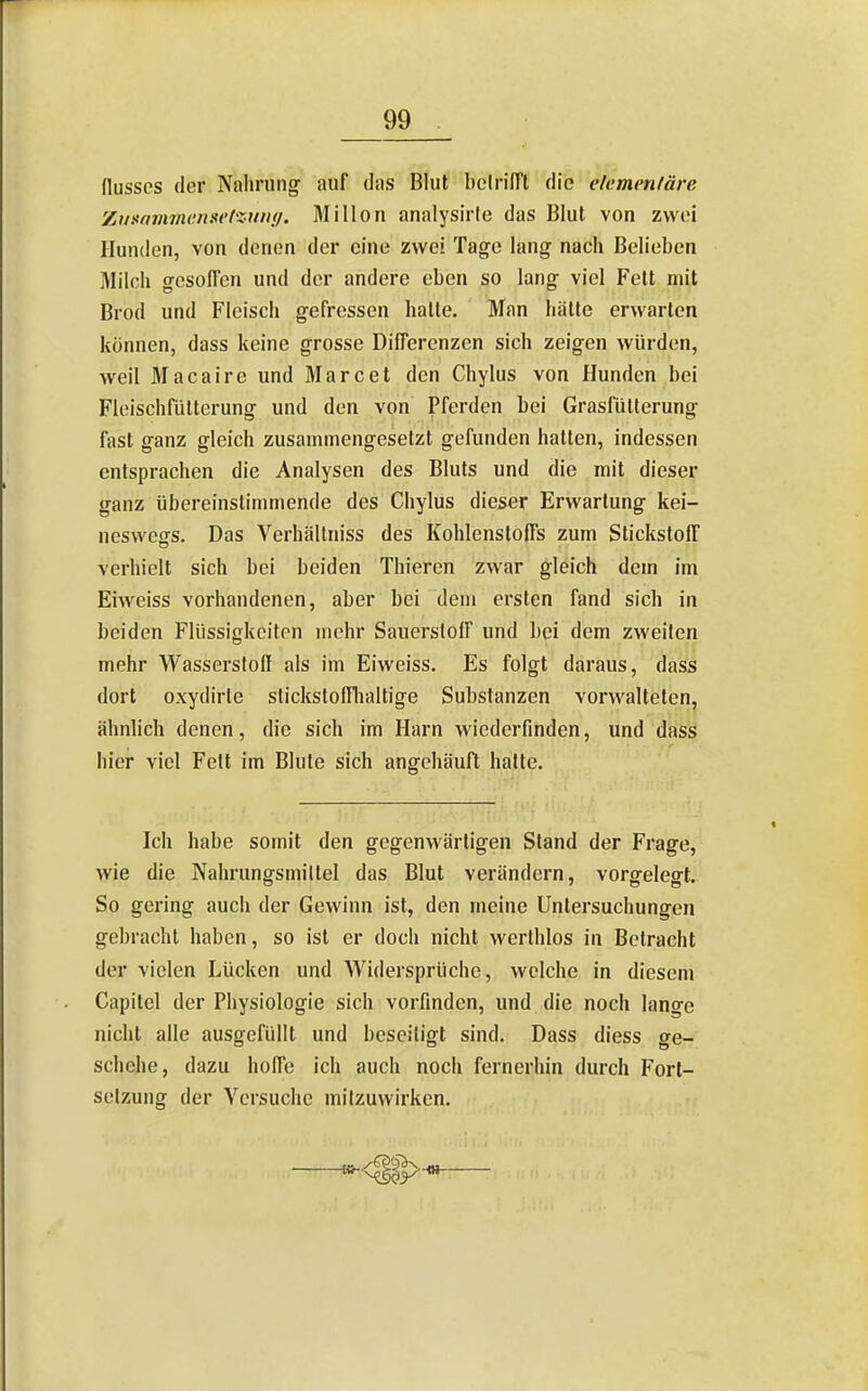 flusscs (1er Nahruno^ auf das Blut bclriirt die elcmenläre Zummmenset-xnny. Mi Hon analysirle das Blut von zwei Hunden, von denen der eine zwei Ta^e lang nach Belieben Milch g-esolTen und der andere eben so lang viel Fett mit Brod und Fleisch gefressen hatte. Man hätte erwarten können, dass keine grosse Differenzen sich zeigen würden, weil Macaire und Marc et den Chylus von Hunden bei FleischflUterung und den von Pferden bei Grasfütterung fast ganz gleich zusammengesetzt gefunden hatten, indessen entsprachen die Analysen des Bluts und die mit dieser ganz übereinstimmende des Chylus dieser Erwartung kei- neswegs. Das Verhällniss des Kohlenstoffs zum Stickstoff verhielt sich bei beiden Thieren zwar gleich dem im Eiweiss vorhandenen, aber bei dem ersten fand sich in beiden Flüssigkeiten mehr Sauerstoff und bei dem zweiten mehr Wasserstoff als im Eiweiss. Es folgt daraus, dass dort oxydirle stickstofflialtige Substanzen vorwalteten, ähnlich denen, die sich im Harn wiederfinden, und dass hier viel Fett im Blute sich angehäuft hatte. Ich habe somit den gegenwärtigen Stand der Frage, wie die Nahrungsmittel das Blut verändern, vorgelegt. So gering auch der Gewinn ist, den meine Untersuchungen gebracht haben, so ist er doch nicht werthlos in Betracht der vielen Lücken und Widersprüche, welche in diesem Capitel der Physiologie sich vorfinden, und die noch lange nicht alle ausgefüllt und beseitigt sind. Dass diess ge- schehe, dazu hoffe ich auch noch fernerhin durch Fort- setzung der Versuche mitzuwirken.