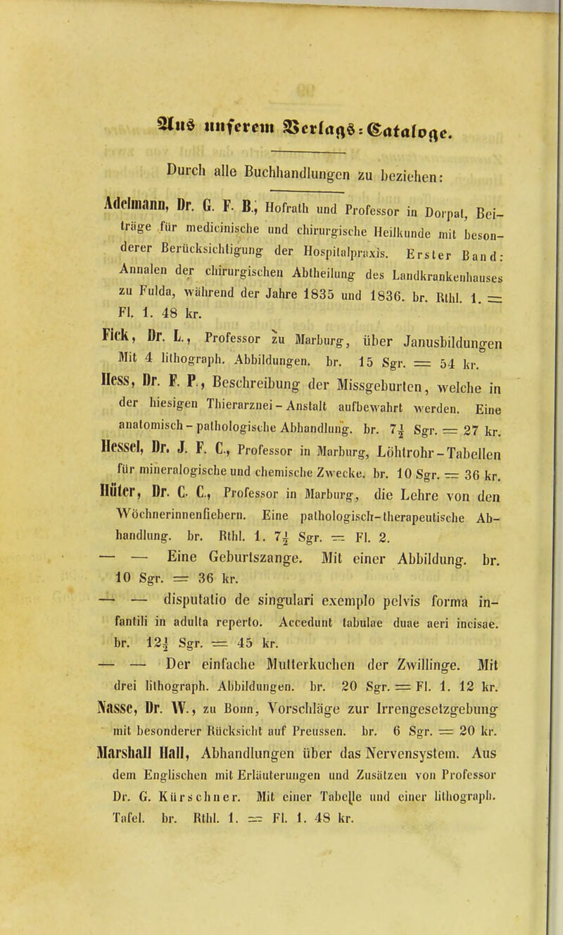 21hö iiiifcrcm 2>crIrtrt§:©<itafo Durch alle Buchhandlunorcn zu heziehen: Adelmann, Dr. G. F. B, Hofrall. und Professor in Dorpal, Bei- Iriige für medicinisclie und chirurgisclie Heilkunde mit beson- derer ßerücksichUgung der Hospi(alpn.xis. Erster Band: Annalen der chirurgischen Abiheilung des Landkrankenhauses zu Fulda, wälirend der Jahre 1835 und 1836. br. Rllil. 1. = Fl. 1. 48 kr. Fick, Dr. L., Professor zu Marburg, über Janusbildungen Mit 4 lilhograph. Abbildungen, br. 15 Sgr. = 54 kr. Hess, Dr. F. P., Beschreibung der Missgeburten, welche in der hiesigen Tbierarznei - Anstalt aufbewahrt werden. Eine anatomisch - pathologische Abhandlung, br. 7^ Sgr. = 27 kr. Hessel, Dr. J. F. C, Professor in Marburg, Löhtrohr-Tabellen für mineralogische und chemische Zwecke, br. lOSgr. — 36kr. Unter, Dr. C- C, Professor in Marburg, die Lehre von den Wöchnerinnenfiebern. Eine pathologisch-therapeutische Ab- handlung, br. Rthl. 1. 7j Sgr. — Fl. 2. — — Eine Geburlszange. Mit einer Abbildung, br. 10 Sgr. = 36 kr. — — disputalio de singulari exemplo pelvis forma in- fantili in adulta reperto. Accedunt tabulae duae aeri incisae. br. 124 Sgr. =. 45 kr. — — Der einfache Mutterkuchen der Zwillinge. Mit drei lilhograph. Abbildungen, br. 20 Sgr. = Fl. 1. 12 kr. Nasse, Dr. VV., zu Bonn, Vorschläge zur Irrengeselzgebung mit besonderer Rücksicht auf Preussen. br. 6 Sgr. = 20 kr. iTIarsIiall Hall, Abhandlungen über das Nervensystem. Aus dem Englischen mit Erläuterungen und Zusätzen von Professor Dr. G. Kürschner. Mit einer Tabelle und einer hthograph. Tafel, br. Rthl. 1. = Fl. 1. 48 kr.