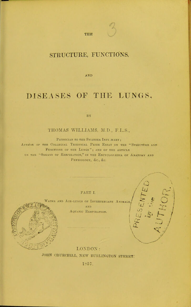 STRUCTURE, FUNCTIONS. AND DISEASES OF THE LUNGS, BY THOMAS WILLIAMS, M.D., F.L.S., PUVSTCIAN TO THE SWANSEA InFI ;MARY j AoTtfOR OP Till! COLLEGIAL TRIENNIAL PltlZE ESSAY ON THE  S'l'UlK'Ttl liE A N Tt Functions op the Lungs) and op tiie article on run 'Organs op Respiration, in the Encyclopaedia op Anatomy and Physiology, &c, &c. PART I. /o / t ^ Water and Air-lungs of Invertebrate Animals,/ ^ SSIW and j >* Aquatic Respiration /&</ St ' S ■ ->6 1 Q: \ LONDON: •Iohn CHURCHILL, NEW BURLINGTON STREET,' 1*57.