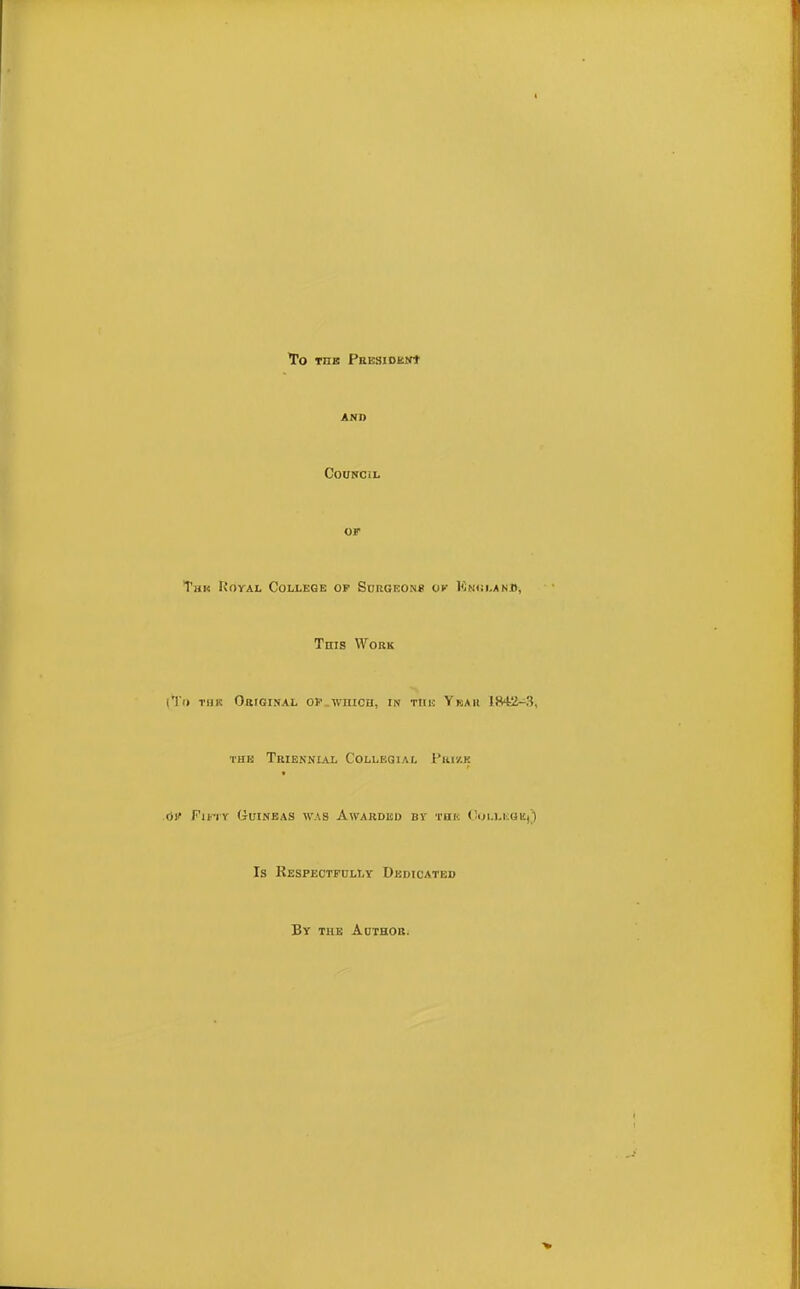 To TIIE PRESIDKNt AND Council of Tun Koyal College op Surgeons ok Kni;i.anjd, Tnis Work (To thk Original op wiiich, in tiih Ybah thb Triennial Collegial Prize ,6t Pint Guineas was Awarded by tbb OollegK)) Is Respectfully Dedicated By the Author.