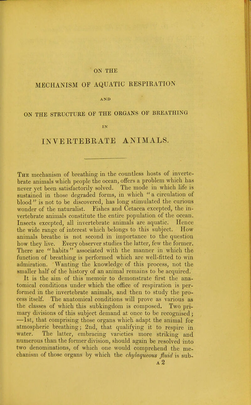 ON THE MECHANISM OF AQUATIC RESPIRATION AND ON THE STRUCTURE OF THE ORGANS OF BREATHING IN INVERTEBRATE ANIMALS. The mechanism of breathing in the countless hosts of inverte- brate animals which people the ocean, offers a problem which has never yet been satisfactorily solved. The mode in which life is sustained in those degraded forms, in which  a circulation of blood  is not to be discovered, has long stimulated the curious wonder of the naturalist. Fishes and Cetacea excepted, the in- vertebrate animals constitute the entire population of the ocean. Insects excepted, all invertebrate animals are aquatic. Hence the wide range of interest which belongs to this subject. How animals breathe is not second in importance to the question how they live. Every observer studies the latter, few the former. There are  habits associated with the manner in which the function of breathing is performed which are well-fitted to win admiration. Wanting the knowledge of this process, not the smaller half of the history of an animal remains to be acquired. It is the aim of this memoir to demonstrate first the ana- tomical conditions under which the office of respiration is per- formed in the invertebrate animals, and then to study the pro- cess itself. The anatomical conditions will prove as various as the classes of which this subkingdom is composed. Two pri- mary divisions of this subject demand at once to be recognised; —1st, that comprising those organs which adapt the animal for atmospheric breathing; 2nd, that qualifying it to respire in water. The latter, embracing varieties more striking and numerous than the former division, should again be resolved into two denominations, of which one would compi*ehend the me- chanism of those organs by which the chylaqueous fluid is sub- a2