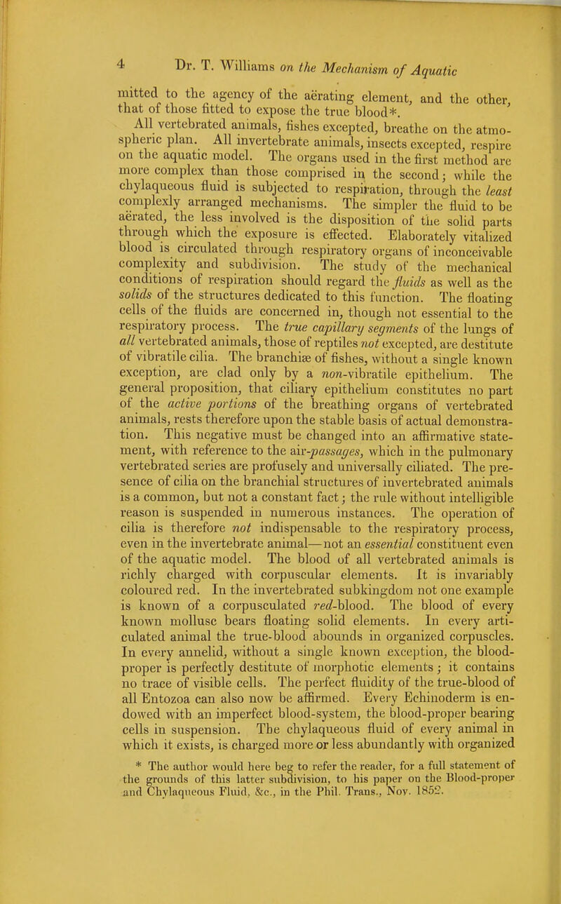 mitted to the agency of the aerating element, and the other that of those fitted to expose the true blood*. All vertebrated animals, fishes excepted, breathe on the atmo- spheric plan. All invertebrate animals, insects excepted, respire on the aquatic model. The organs used in the first method are more complex than those comprised in the second; while the chylaqueous fluid is subjected to respiration, through the least complexly arranged mechanisms. The simpler the fluid to be aerated, the less involved is the disposition of the solid parts through which the exposure is effected. Elaborately vitalized blood is circulated through respiratory organs of inconceivable complexity and subdivision. The study of the mechanical conditions of respiration should regard the fluids as well as the solids of the structures dedicated to this function. The floating cells of the fluids are concerned in, though not essential to the respiratory process. The true capillary segments of the lungs of all vertebrated animals, those of reptiles not excepted, are destitute of vibratile cilia. The branchiae of fishes, without a single known exception, are clad only by a non-vibratile epithelium. The general proposition, that ciliary epithelium constitutes no part of the active portions of the breathing organs of vertebrated animals, rests therefore upon the stable basis of actual demonstra- tion. This negative must be changed into an affirmative state- ment, with reference to the air-passages, which in the pulmonary vertebrated series are profusely and universally ciliated. The pre- sence of cilia on the branchial structures of invertebrated animals is a common, but not a constant fact; the rule without intelligible reason is suspended in numerous instances. The operation of cilia is therefore not indispensable to the respiratory process, even in the invertebrate animal—not an essential constituent even of the aquatic model. The blood of all vertebrated animals is richly charged with corpuscular elements. It is invariably coloured red. In the invertebrated subkingdom not one example is known of a corpusculated red-hlood. The blood of every known mollusc bears floating solid elements. In every arti- culated animal the true-blood abounds in organized corpuscles. In every annelid, without a single known exception, the blood- proper is perfectly destitute of morphotic elements ; it contains no trace of visible cells. The perfect fluidity of the true-blood of all Entozoa can also now be affirmed. Every Echinoderm is en- dowed with an imperfect blood-system, the blood-proper bearing cells in suspension. The chylaqueous fluid of every animal in which it exists, is charged more or less abundantly with organized * The author would here beg to refer the reader, for a full statement of the grounds of this latter subdivision, to his paper on the Blood-proper and Chylaqueous Fluid. &e., in the Phil. Trans., Nov. 1852.
