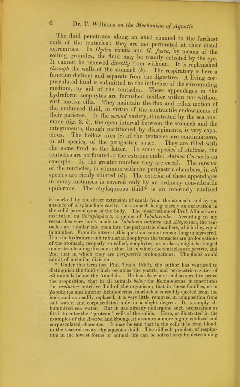 The fluid penetrates along an axial channel to the furthest ends of the tentacles: they are not perforated at their distal extremities. In Hydra viridis and H. fusca, by means of the rolling granules, the fluid may be readily detected by the eye. It cannot be renewed directly from without. It is replenished through the walls of the stomach (b). The respiratory is here a function distinct and separate from the digestive. A living cor- pusculated fluid is submitted to the influence of the surrounding medium, by aid of the tentacles. These appendages in the hydraform zoophytes are furnished neither within nor without with motive cilia. They maintain the flux and reflux motion of the embraced fluid, in virtue of the contractile endowments of their parietes. In the second variety, illustrated by the sea-ane- mone (fig. 3, b), the open interval between the stomach and the integuments, though partitioned by dissepiments, is very capa- cious. The hollow axes (c) of the tentacles are continuations, in all species, of the perigastric space. They are filled with the same fluid as the latter. In some species of Actinia, the tentacles are perforated at the extreme ends : Anthea Cereus is an example. In the greater number they are caeca!. The interior of the tentacles, in common with the perigastric chambers, in all species are richly ciliated (d). The exterior of these appendages in many instances is covered only by an ordinary uon-vibratile epidermis. The chylaqueous fluid* is an inferiorly vitalized is marked by the direct extension of canals from the stomach, and by the absence of a splanchnic cavity, the stomach being merely an excavation in the solid parenchyma of the body. The observations of Prof. Allman were instituted on Cordylophora, a genus of Tubulariadce. According to my researches very lately made on Tubularia indivisa and Alcyonium, the ten- tacles are tubular and open into the perigastric chambers, which they equal in number. From its interest, this question cannot remain long unanswered. If in the hydraform and tubulariau zoophytes the tentacles are prolongations of the stomach, properly so called, zoophytes, as a class, might be ranged under two leading divisions; that 1st in which the tentacles are gastric, and 2nd that in which they are perigastric prolongations. The fluids would admit of a similar division. * Under this term (see Phil. Trans. 1852), the author has ventured to distinguish the fluid which occupies the gastric and perigastric cavities of all animals below the Annelida. He has elsewhere endeavoured to prove the proposition, that in all animals below the Echinoderms, it constitutes the exclusive nutritive fluid of the organism; that in those families, as in Zoophytes and inferior Echinoderms, in which it is readily ejected from the body and as readily replaced, it is very little removed in composition from salt water, and corpusculated only in a slight degree. It is simply al- buminized sea water. But it has already undergone such preparation as fits it to enter the  protean  cells of the solids. Here, as illustrated in the examples of the Ammba and Sponge, it assumes a more highly vitalized and corpusculated character. It may be said that in the cells it is true blood, in the visceral cavity chylaqueous fluid. The difficult problem of respira- tion in the lowest forms of animal life can be solved only by determining