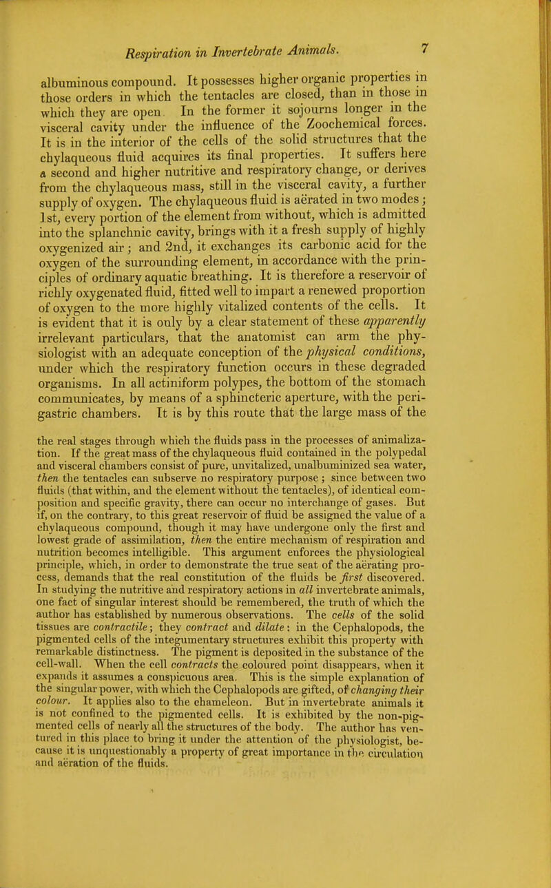 albuminous compound. It possesses higher organic properties in those orders in which the tentacles are closed, than in those in which they are open In the former it sojourns longer in the visceral cavity under the influence of the Zoochemical forces. It is in the interior of the cells of the solid structures that the chylaqueous fluid acquires its final properties. It suffers here a second and higher nutritive and respiratory change, or derives from the chylaqueous mass, still in the visceral cavity, a further supply of oxygen. The chylaqueous fluid is aerated in two modes; 1st, every portion of the element from without, which is admitted into the splanchnic cavity, brings with it a fresh supply of highly oxygenized ah-; and 2nd, it exchanges its carbonic acid for the oxygen of the surrounding element, in accordance with the prin- ciples of ordinary aquatic breathing. It is therefore a reservoir of richly oxygenated fluid, fitted well to impart a renewed proportion of oxygen to the more highly vitalized contents of the cells. It is evident that it is only by a clear statement of these apparently irrelevant particulars, that the anatomist can arm the phy- siologist with an adequate conception of the physical conditions, under which the respiratory function occurs in these degraded organisms. In all actiniform polypes, the bottom of the stomach communicates, by means of a sphincteric aperture, with the peri- gastric chambers. It is by this route that the large mass of the the real stages through which the fluids pass in the processes of animaliza- tion. If the great mass of the chylaqueous fluid contained in the polypedal and visceral chambers consist of pure, unvitalized, unalbuminized sea water, then the tentacles can subserve no respiratory purpose ; since between two fluids (that within, and the element without the tentacles), of identical com- position and specific gravity, there can occur no interchange of gases. But if, on the contrary, to this great reservoir of fluid be assigned the value of a chylaqueous compound, though it may have undergone only the first and lowest grade of assimilation, then the entire mechanism of respiration and nutrition becomes intelligible. This argument enforces the physiological principle, which, in order to demonstrate the true seat of the aerating pro- cess, demands that the real constitution of the fluids be first discovered. In studying the nutritive and respiratory actions in all invertebrate animals, one fact of singular interest should be remembered, the truth of which the author has established by numerous observations. The cells of the solid tissues are contractile; they contract and dilate: in the Cephalopods, the pigmented cells of the integumentary structures exhibit this property with remarkable distinctness. The pigment is deposited in the substance of the cell-wall. When the cell contracts the coloured point disappears, when it expands it assumes a conspicuous area. This is the simple explanation of the singular power, with which the Cephalopods are gifted, of changing their colour. It applies also to the chameleon. But in invertebrate animals it is not confined to the pigmented cells. It is exhibited by the non-pig- mented cells of nearly all the structures of the body. The author has ven- tured in this place to bring it under the attention of the physiologist, be- cause it is unquestionably a property of great importance in the circulation and aeration of the fluids.