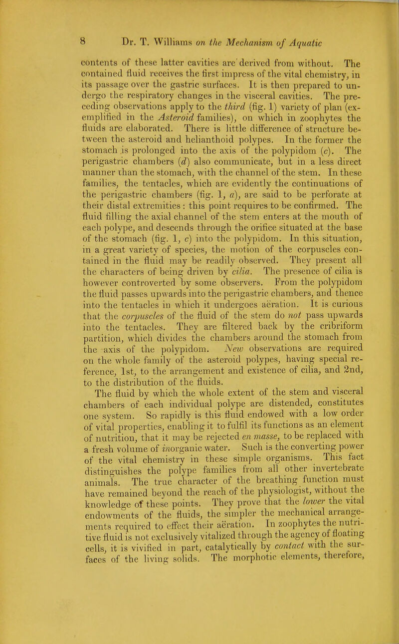 contents of these latter cavities are'derived from without. The contained fluid receives the first impress of the vital chemistry, in its passage over the gastric surfaces. It is then prepared to un- dergo the respiratory changes in the visceral cavities. The pre- ceding observations apply to the third (fig. 1) variety of plan (ex- emplified in the Asteroid families), on which in zoophytes the fluids are elaborated. There is little difference of structure be- tween the asteroid and helianthoid polypes. In the former the stomach is prolonged into the axis of the polypidom (c). The perigastric chambers {d) also communicate, but in a less direct manner than the stomach, with the channel of the stem. In these families, the tentacles, which are evidently the continuations of the perigastric chambers (fig. 1, a), are said to be perforate at their distal extremities : this point requires to be confirmed. The fluid filling the axial channel of the stem enters at the mouth of each polype, and descends through the orifice situated at the base of the stomach (tig. 1, c) into the polypidom. In this situation, in a great variety of species, the motion of the corpuscles con- tained in the fluid may be readily observed. They present all the characters of being driven by cilia. The presence of cilia is however controverted by some observers. From the polypidom the fluid passes upwards into the perigastric chambers, and thence into the tentacles in which it undergoes aeration. It is curious that the corpuscles of the fluid of the stem do not pass upwards into the tentacles. They are filtered back by the cribriform partition, which divides the chambers around the stomach from the axis of the polypidom. New observations are required on the whole family of the asteroid polypes, having special re- ference, 1st, to the arrangement and existence of cilia, and 2nd, to the distribution of the fluids. The fluid by which the whole extent of the stem and visceral chambers of each individual polype are distended, constitutes one system. So rapidly is this fluid endowed with a low order of vital properties, enabling it to fulfil its functions as an element of nutrition, that it may be rejected en masse, to be replaced with a fresh volume of inorganic water. Such is the converting power of the vital chemistry in these simple organisms. This fact distinguishes the polype families from all other invertebrate animals. The true character of the breathing function must have remained beyond the reach of the physiologist, without the knowledge of these points. They prove that the lower the vital endowments of the fluids, the simpler the mechanical arrange- ments required to effect their aeration. In zoophytes the nutri- tive fluid is not exclusively vitalized through the agency of floating cells, it is vivified in part, catalytically by contact with the sur- faces of the living solids. The morphotic elements, therefore,