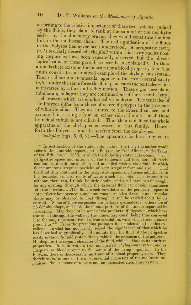 according to the relative importance of these two systems : judged by the fluids, they claim to rank at the summit of the zoophytic series; by the alimentary organs, they would constitute the first link in the molluscan chain. The real signification of the fluids in the Polyzoa has never been understood. A perigastric cavity (a, b) is clearly described; the fluid within this cavity and its float- ing corpuscles have been repeatedly observed, but the physio- logical value of these parts has never been explained*. In these animals there existsneither a heart nor a blood-proper system. The fluids constitute an unmixed example of the chylaqueous system. They oscillate under, muscular agency in the great visceral cavity {a,b); under the same force the fluid penetrates the tentacles which it traverses by a flux and reflux motion. These organs are plain, tubular appendages; they are continuations of the visceral cavity • —characters which are emphatically zoophytic. The tentacles of the Polyzoa differ from those of asteroid polypes in the presence of vibratile cilia. They are limited to the external surface, and arranged in a single row on either side: the interior of these branchial tubuli is not ciliated. Thus then is defined the whole apparatus of the chylaqueous system in this family. Hence- forth the Polyzoa cannot be severed from the zoophytes. Acalephos (figs. 5, 6, 7)-—The apparatus for breathing is, in * In justification of the statements made in the text, the author would refer to the admirable report, on the Polyzoa, by Prof. Allman, in the Trans, of the Brit. Assoc., 1850, in which the following statements occur.  The perigastric space and interior of the tentacula and locophore all freely communicate with one another, and are filled with a clear fluid, in which float numerous irregular particles of very irregular form and size That the fluid thus contained in the perigastric space, and thence admitted into the tentacles, consists really of water which had obtained entrance from without, there can, I think, be little doubt; and yet I have in vain sought for any opening through which the external fluid can obtain admittance into the interior The fluid which circulates in the perigastric space is not perfectly homogeneous, and numerous corpuscles of various and irregular shape may be obseived to float through it and be carried about by its current. Some of these corpuscles are perhaps spermatozoa; others are of no definite shape, and look like minute portions of the tissues separated by laceration. May they not be some of the products of digestion, which have transuded through the walls of the alimentary canal, being thus conveyed into the only representative of a true circulation, with which these animals present us ?  From the preceding passages it is undeniable that this ex- cellent naturalist has not clearly seized the significance of that which he has described so graphically. He admits that the fluid of the perigastric cavity is the only fluid system discoverable in the organism of the polyzoon. He disputes the organic character of the fluid, while he hints at its nutritive properties. It is in truth a true and perfect chylaqueous system, and as adequate as blood-proper to the wants of the living organism. In the Polyzoa, there is discoverable no trace of a blood-proper system. They therefore fail in one of the most essential characters of the molluscan or- ganism—the existence of a heart and an associated circulatory system.