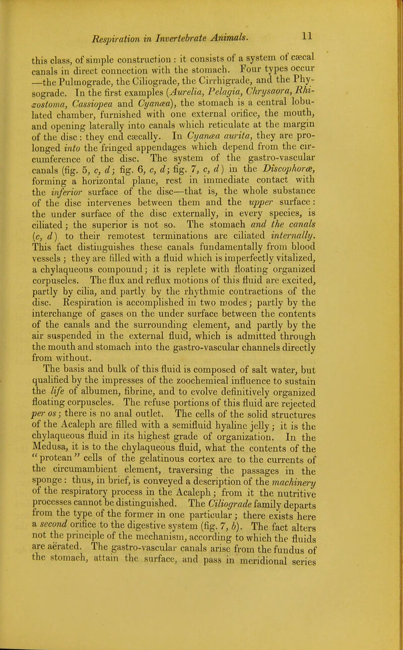 this class, of simple construction : it consists of a system of cssecal canals in direct connection with the stomach. Four types occur —the Pulinograde, the Ciliograde, the Cirrhigrade, and the Phy- sograde. In the first examples (Aurelia, Pelagia, Chrysaora, Rhi- ■zostoma, Cassiopea and Cyancea), the stomach is a central lobu- lated chamber, furnished with one external orifice, the mouth, and opening laterally into canals which reticulate at the margin of the disc: they end csecally. In Cyancea aurita, they are pro- longed into the fringed appendages which depend from the cir- cumference of the disc. The system of the gastro-vascular canals (fig. 5, c, d; fig. 6, c, d; fig. 7, c, d) in the Discophorte, forming a horizontal plane, rest in immediate contact with the inferior surface of the disc—that is, the whole substance of the disc intervenes between them and the upper surface: the under surface of the disc externally, in every species, is ciliated; the superior is not so. The stomach and the canals (c, d) to their remotest terminations are ciliated internally. This fact distinguishes these canals fundamentally from blood vessels ; they are filled with a fluid which is imperfectly vitalized, a chylaqueous compound; it is replete with floating organized corpuscles. The flux and reflux motions of this fluid are excited, partly by cilia, and partly by the rhythmic contractions of the disc. Respiration is accomplished in two modes; partly by the interchange of gases on the under surface between the contents of the canals and the surrounding element, and partly by the air suspended in the external fluid, which is admitted through the mouth and stomach into the gastro-vascular channels directly from without. The basis and bulk of this fluid is composed of salt water, but qualified by the impresses of the zoochemical influence to sustain the life of albumen, fibrine, and to evolve definitively organized floating corpuscles. The refuse portions of this fluid are rejected per os; there is no anal outlet. The cells of the solid structures of the Acaleph are filled with a semifluid hyaline jelly; it is the chylaqueous fluid in its highest grade of organization. In the Medusa, it is to the chylaqueous fluid, what the contents of the  protean  cells of the gelatinous cortex are to the currents of the circumambient element, traversing the passages in the sponge : thus, in brief, is conveyed a description of the machinery of the respiratory process in the Acaleph; from it the nutritive processes cannot be distinguished. The Ciliograde family departs from the type of the former in one particular; there exists here a second orifice to the digestive system (fig. 7, b). The fact alters not the principle of the mechanism, according to which the fluids are aerated. The gastro-vascular canals arise from the fundus of the stomach, attain the surface, and pass in meridional series