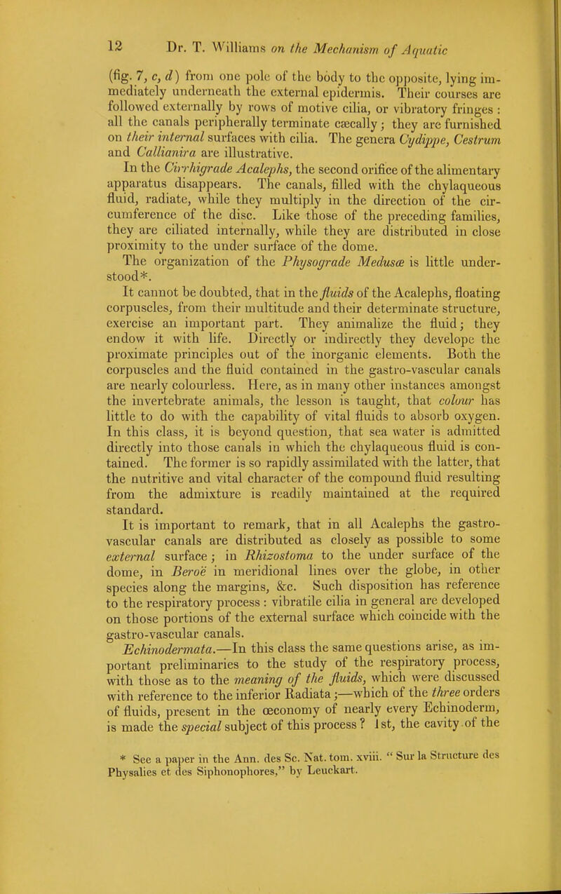 (fig. 7,c,d) from one pole of the body to the opposite, lying im- mediately underneath the external epidermis. Their courses are followed externally by rows of motive cilia, or vibratory fringes : all the canals peripherally terminate caecally j they are furnished on their internal surfaces with cilia. The genera Cydippe, Cestrum and Callianira are illustrative. In the Chrhigrade Acalephs, the second orifice of the alimentary apparatus disappears. The canals, filled with the chylaqueous fluid, radiate, while they multiply in the direction of the cir- cumference of the disc. Like those of the preceding families, they are ciliated internally, while they are distributed in close proximity to the under surface of the dome. The organization of the Physograde Medusae is little under- stood*. It cannot be doubted, that in the fluids of the Acalephs, floating corpuscles, from their multitude and their determinate structure, exercise an important part. They animalize the fluid; they endow it with life. Directly or indirectly they develope the proximate principles out of the inorganic elements. Both the corpuscles and the fluid contained in the gastro-vascular canals are nearly colourless. Here, as in many other instances amongst the invertebrate animals, the lesson is taught, that colour has little to do with the capability of vital fluids to absorb oxygen. In this class, it is beyond question, that sea water is admitted directly into those canals in which the chylaqueous fluid is con- tained. The former is so rapidly assimilated with the latter, that the nutritive and vital character of the compound fluid resulting from the admixtui-e is readily maintained at the required standard. It is important to remark, that in all Acalephs the gastro- vascular canals are distributed as closely as possible to some external surface; in Rhizostoma to the under surface of the dome, in Bero'e in meridional lines over the globe, in other species along the margins, &c. Such disposition has reference to the respiratory process : vibratile cilia in general are developed on those portions of the external surface which coincide with the gastro-vascular canals. Echinodermata.—In this class the same questions arise, as im- portant preliminaries to the study of the respiratory process, with those as to the meaning of the fluids, which were discussed with reference to the inferior Radiata;—which of the three orders of fluids, present in the oeconomy of nearly every Echinoderm, is made the special subject of this process ? 1 st, the cavity of the * See a paper in the Ann. des Sc. Nat. torn, xviii.  Sur la Structure des Physalies et des Siphonophores, by Leuckart.