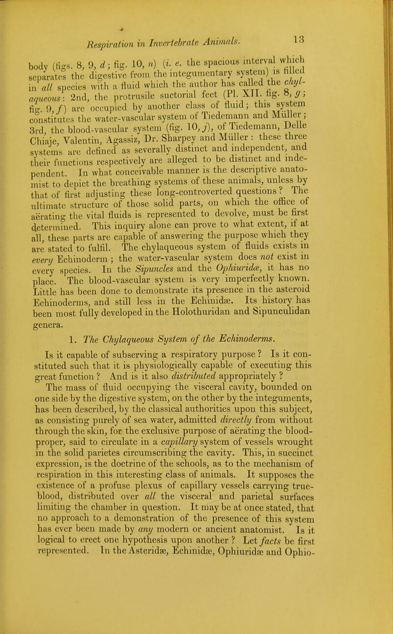 body (figs. 8, 9, d; fig, 10, *) (i. «. the spacious interval which separates the digestive from the integumentary system] » h led in a// species with a fluid which the author has called the chyl- aqueous: 2nd, the protrusile suctorial feet (PI. XI1. tig. *,ffi fio- 9 f) are occupied by another class of fluid; this system constitutes the water-vascular system of Tiedemann and Mullet•; 3rd, the blood-vascular system (fig. 10, j), of Tiedemann, Delle Chiaje, Valentin, Agassiz, Dr. Sharpey and Miiller : these three systems arc defined as severally distinct and independent, and their functions respectively are alleged to be distinct and inde- pendent. In what conceivable manner is the descriptive anato- mist to depict the breathing systems of these animals, unless by that of first adjusting these long-controverted questions? The ultimate structure of those solid parts, on which the office of aerating the vital fluids is represented to devolve, must be first determined. This inquiry alone can prove to what extent, if at all, these parts are capable of answering the purpose which they are stated to fulfil. The chylaqueous system of fluids exists in every Echinoderm ; the water-vascular system does not exist in every species. In the Sipuncles and the Ophiurida, it has no place. The blood-vascular system is very imperfectly known. Little has been done to demonstrate its presence in the asteroid Echinoderms, and still less in the Echinidse. Its history has been most fully developed in the Holothuridan and Sipunculidan genera. 1. The Chylaqueous System of the Echinoderms. Is it capable of subserving a respiratory purpose ? Is it con- stituted such that it is physiologically capable of executing this great function ? And is it also distributed appropriately ? The mass of fluid occupying the visceral cavity, bounded on one side by the digestive system, on the other by the integuments, has been described, by the classical authorities upon this subject, as consisting purely of sea water, admitted directly from without through the skin, for the exclusive purpose of aerating the blood- proper, said to circulate in a capillary system of vessels wrought in the solid parietes circumscribing the cavity. This, in succinct expression, is the doctrine of the schools, as to the mechanism of respiration in this interesting class of animals. It supposes the existence of a profuse plexus of capillary vessels carrying true- blood, distributed over all the visceral and parietal surfaces limiting the chamber in question. It may be at once stated, that no approach to a demonstration of the presence of this system has ever been made by any modern or ancient anatomist. Is it logical to erect one hypothesis upon another ? Let facts be first represented. In the Asteridse, Echinidse, Ophiuridre and Ophio-
