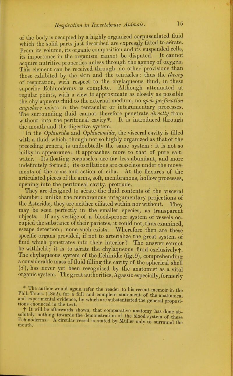 of the body is occupied by a highly organized corpusculated fluid which the solid parts just described are expressly fitted to aerate. From its volume, its organic composition and its suspended cells, its importance in the organism cannot be disputed. It cannot acquire nutritive properties unless through the agency of oxygen. This clement can be received through no other provisions than those exhibited by the skin and the tentacles: thus the theory of respiration, with respect to the cbylaqueous fluid, in these superior Echinoderms is complete. Although attenuated at regular points, with a view to approximate as closely as possible the chylaqueous fluid to the external medium, no open perforation amjwhere exists in the tentacular or integumentary processes. The surrounding fluid cannot therefore penetrate directly from without into the peritoneal cavity*. It is introduced through the mouth and the digestive system. In the Ophiuridce and Ophiocomidce, the visceral cavity is filled with a fluid, which, though not so highly organized as that of the preceding genera, is undoubtedly the same system : it is not so milky in appearance; it approaches more to that of pure salt- water. Its floating corpuscles are far less abundant, and more indefinitely formed; its oscillations are ceaseless under the move- ments of the arms and action of cilia. At the flexures of the articulated pieces of the arms, soft, membranous, hollow processes, opening into the peritoneal cavity, protrude. They are designed to aerate the fluid contents of the visceral chamber : unlike the membranous integumentary projections of the Asteridse, they are neither ciliated within nor without. They may be seen perfectly in the smaller species, as transparent objects. If any vestige of a blood-proper system of vessels oc- cupied the substance of their parietes, it could not, thus examined, escape detection; none such exists. Wherefore then are these specific organs provided, if not to arterialize the great system of fluid which penetrates into their interior ? The answer cannot be withheld; it is to aerate the chylaqueous fluid exclusivelyf. The chylaqueous system of the Echinidse (fig. 9), comprehending a considerable mass of fluid filling the cavity of the spherical shell (d), has never yet been recognised by the anatomist as a vital organic system. Thegreat authorities, Agassiz especially,formerly * The author would again refer the reader to his recent memoir in the Phil. Trans. (1852), for a full and complete statement of the anatomical and experimental evidence, by which are substantiated the general proposi- tions enounced in the text. t It will be afterwards shown, that comparative anatomy has done ab- solutely nothing towards the demonstration of the blood system of these Echmoderms. A circular vessel is stated by Miiller only to surround the mouth.