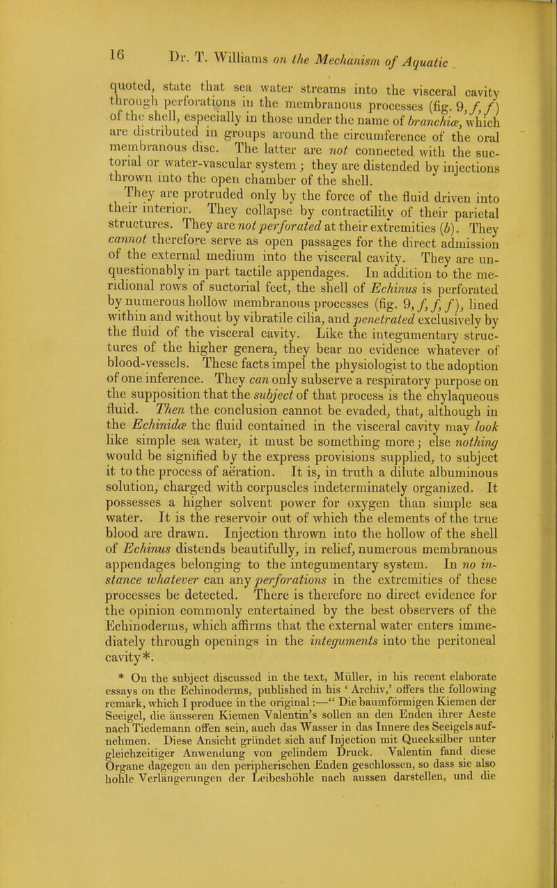 10 quoted, state that sea water streams into the visceral cavity through perforations in the membranous processes (fig. 9 f f) of the shell, especially in those under the name of branchia, which are distributed in groups around the circumference of the oral membranous disc. The latter are not connected with the suc- torial or water-vascular system ; they are distended by injections (brown into the open chamber of the shell. They are protruded only by the force of the fluid driven into their interior. They collapse by contractility of their parietal structures. They are not perforated at their extremities (b). They cannot therefore serve as open passages for the direct admission of the external medium into the visceral cavity. They are un- questionably in part tactile appendages. In addition to the me- ridional rows of suctorial feet, the shell of Echinus is perforated by numerous hollow membranous processes (fig. 9,f,f,f)} lined within and without by vibratile cilia, and penetrated exclusively by the fluid of the visceral cavity. Like the integumentary struc- tures of the higher genera, they bear no evidence whatever of blood-vessels. These facts impel the physiologist to the adoption of one inference. They can only subserve a respiratory purpose on the supposition that the subject of that process is the chylaqueous fluid. Then the conclusion cannot be evaded, that, although in the Echinidce the fluid contained in the visceral cavity may look like simple sea water, it must be something more; else nothing would be signified by the express provisions supplied, to subject it to the process of aeration. It is, in truth a dilute albuminous solution, charged with corpuscles indeterminately organized. It possesses a higher solvent power for oxygen than simple sea water. It is the reservoir out of which the elements of the true blood are drawn. Injection thrown into the hollow of the shell of Echinus distends beautifully, in relief, numerous membranous appendages belonging to the integumentary system. In no in- stance whatever can any perforations in the extremities of these processes be detected. There is therefore no direct evidence for the opinion commonly entertained by the best observers of the Echinoderms, which affirms that the external water enters imme- diately through openings in the integuments into the peritoneal cavity*. * On the subject discussed iu the text, Miiller, in his recent elaborate essays ou the Echinoderms, published in his ' Archiv,' offers the following remark, which I produce iu the original:— Die baumformigen Kiemen der Seeigel, die ausseren Kiemen Valentin's sollen an den Enden ihrer Aeste nach Tiedemann offen sein, auch das Wasser in das Innere des Seeigels auf- nehmen. Diese Ansicht griindet sich auf Injection mit Quecksilber unter gleichzeitiger Anwendung von gelindem Druck. Valentin fand diese Organe dagegen an den peripherischen Enden geschlosscn, so dass sie also hohle Verlangerungen der Leibeshohle nach aussen darstellen, und die