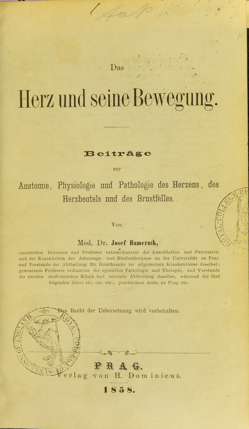 / I ■ ,'' ' Das • Herz und seine Bewegung. IB eiträge Anatomie, Physiologie nnd Pathologie des Herzens Herzbeutels nnd des Brnstfelles. Von Med. Dr. Josef Haineriiik, emeritirtem Doceuten und Professor cxtruordinarius der Auscultution und Percussion und der Krankheiten der Athmungs- und Blutlaufsorgane an der Universität zu Prag und Vorstände der Abtheilung fflr Brustkranke im allgemeinen Krankenlianse daselbst; gewesenem Professor Ordinarius der spociellei) Pathologie und Therapie, und Vorstande der zweiten medieinischen Klinik und internen Abtheilung daselbst, während der fünf folgenden Jahre ete. etc. etc.; practiscllOIll Arzte zu Prag ßtc, .■^ regrj ~~~S«is Recht der Uebersetzung wird vorbelialten. - v e r 11 w m 4 €e fi g von H. Dom inicus.