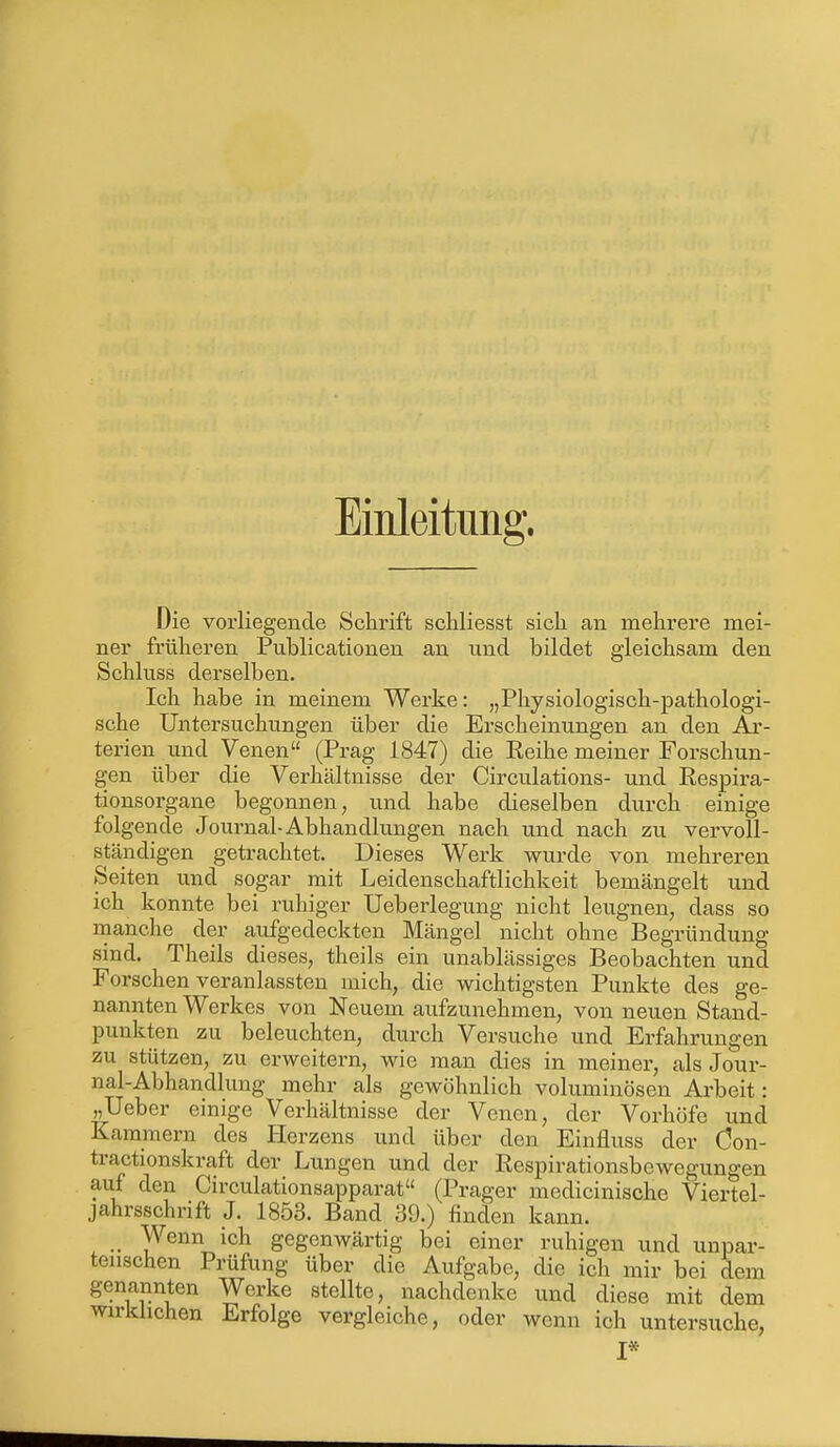 Einleitung. Die vorliegende Schrift schliesst sich an mehrere mei- ner früheren Publicationen an und bildet gleichsam den Schluss derselben. Ich habe in meinem Werke: „Physiologisch-pathologi- sche Untersuchungen über die Erscheinungen an den Ar- terien und Venen (Prag 1847) die Eeihe meiner Forschun- gen über die Verhältnisse der Circulations- und Respira- tionsorgane begonnen, und habe dieselben durch einige folgende Journal-Abhandlungen nach und nach zu vervoll- ständigen getrachtet. Dieses Werk wurde von mehreren Seiten und sogar mit Leidenschaftlichkeit bemängelt und ich konnte bei ruhiger Ueberlegung nicht leugnen, dass so manche der aufgedeckten Mängel nicht ohne Begründung sind. Theils dieses, theils ein unablässiges Beobachten und Forschen veranlassten mich, die wichtigsten Punkte des ge- nannten Werkes von Neuem aufzunehmen, von neuen Stand- punkten zu beleuchten, durch Versuche und Erfahrungen zu stützen, zu erweitern, wie man dies in meiner, als Jour- nal-Abhandlung mehr als gewöhnlich voluminösen Arbeit: „Ueber einige Verhältnisse der Venen, der Vorhöfe und Kammern des Herzens und über den Einfluss der Öon- tracüonskraft der Lungen und der Respirationsbewegungen auf den Circulationsapparat (Prager medicinische Viertel- jahrsschrift J. 1853. Band 39.) finden kann. _ Wenn ich gegenwärtig bei einer ruhigen und unpar- teiischen Prüfung über die Aufgabe, die ich mir bei dem genannten Werke stellte, nachdenke und diese mit dem wirklichen Erfolge vergleiche, oder wenn ich untersuche, I*