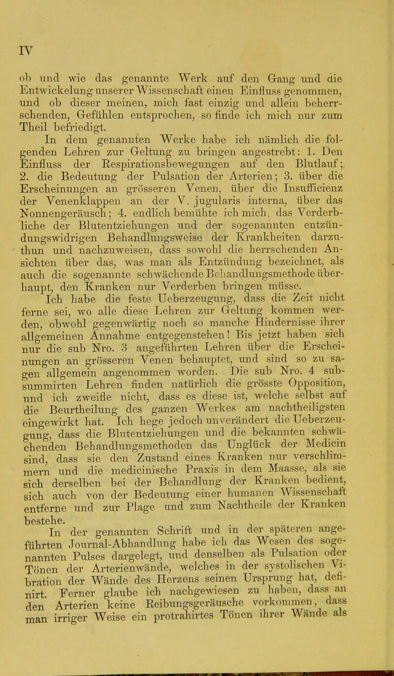 ob und wie das genannte Werk auf den Gang und die Entwickelung unserer Wissenschaft einen Einfluss genommen, und ob dieser meinen, mich fast einzig und allein beherr- schenden, Gefühlen entsprochen, so finde ich mich nur zum Theil befriedigt. In dem genannten Werke habe ich nämlich die fol- genden Lehren zur Geltung zu bringen angestrebt: 1. Den Einfluss der Respirationsbewegungen auf den Blutlauf; 2. die Bedeutung der Pulsation der Arterien; 3. über die Erscheinungen an grösseren Venen, über die InsufFicienz der Venenklappen an der V. jugularis interna, über das Nonnengeräusch; 4. endlich bemühte ich mich, das Verderb- liche der Blutentziehungen und der sogenannten entzün- dungswidrigen Behandlungsweise der Krankheiten darzu- thun und nachzuweisen, dass sowohl die herrschenden An- sichten über das, was man als Entzündung bezeichnet, als auch die sogenannte schwächende Behandlungsmethode über- haupt, den Kranken nur Verderben bi'ingen müsse. Ich habe die feste Ueberzeugung, dass die Zeit nicht ferne sei, wo alle diese Lehren zur Geltung kommen wer- den, obwohl gegenwärtig noch so manche Hindernisse ihrer allgemeinen Annahme entgegenstehen! Bis jetzt haben sich nur die sub Nro. 3 angeführten Lehren über die Erschei- nungen an grösseren Venen behauptet, und sind so zu sa- gen allgemein angenommen worden. Die sub Nro. 4 sub- sumierten Lehren finden natürlich die grösste Opposition, und ich zweifle nicht, dass es diese ist, welche selbst auf die Beurtheilung des ganzen Werkes am nachtheiligsten eingewirkt hat. Ich hege jedoch unverändert die Ueberzeu- gung, dass die Blutentziehungen und die bekannten schwä- chenden Behandlungsmethoden das Unglück der Medicin sind, dass sie den Zustand eines Kranken nur verschlim- mern und die medicinische Praxis in dem Maasse, als sie sich derselben bei der Behandlung der Kranken bedient, sich auch von der Bedeutung einer humanen Wissenschaft entferne und zur Plage und zum Nachtheile der Kranken In' der genannten Schrift und in der späteren ange- führten Journal-Abhandlung habe ich das Wesen des soge- nannten Pulses dargelegt, und denselben als Pulsation oder Tönen der Arterienwände, welches m der systolischen Vi- bration der Wände des Herzens seinen Ursprung hat, den- nirt Ferner glaube ich nachgewiesen zu haben, dass an den Arterien keine Reibungsgeräusche vorkommen, dass man irriger Weise ein protrahirtes Tönen ihrer Wände als