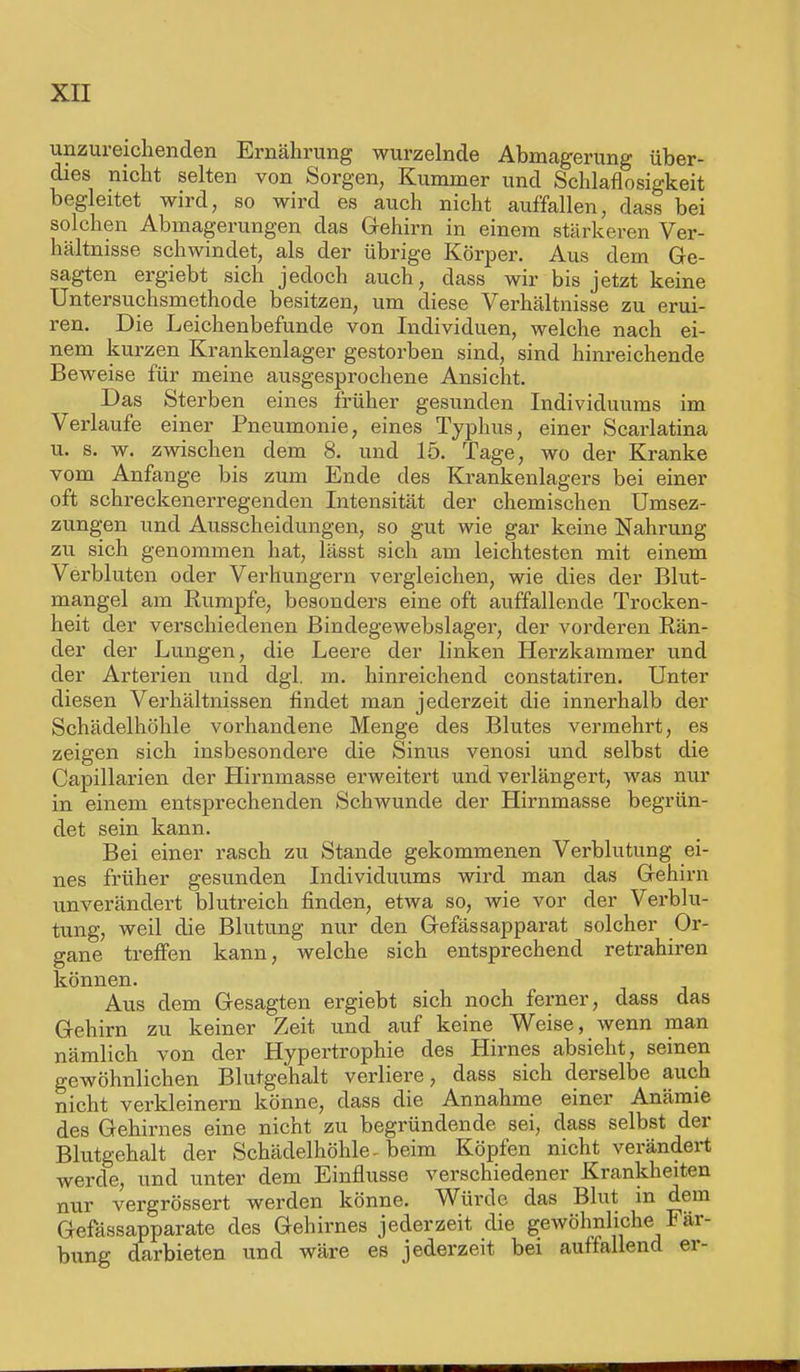 unzureichenden Ernährung wurzelnde Abmagerung über- dies nicht selten von Sorgen, Kummer und Schlaflosigkeit begleitet wird, so wird es auch nicht auffallen, class bei solchen Abmagerungen das Gehirn in einem stärkeren Ver- hältnisse schwindet, als der übrige Körper. Aus dem Ge- sagten ergiebt sich jedoch auch, dass wir bis jetzt keine Untersuchsmethode besitzen, um diese Verhältnisse zu erui- ren. Die Leichenbefunde von Individuen, welche nach ei- nem kurzen Krankenlager gestorben sind, sind hinreichende Beweise für meine ausgesprochene Ansicht. Das Sterben eines früher gesunden Individuums im Verlaufe einer Pneumonie, eines Typhus, einer Scarlatina u. s. w. zwischen dem 8. und 15. Tage, wo der Kranke vom Anfange bis zum Ende des Krankenlagers bei einer oft schreckenerregenden Intensität der chemischen Umsez- zungen und Ausscheidungen, so gut wie gar keine Nahrung zu sich genommen hat, lässt sich am leichtesten mit einem Verbluten oder Verhungern vergleichen, wie dies der Blut- mangel am Rumpfe, besonders eine oft auffallende Trocken- heit der verschiedenen Bindegewebslager, der vorderen Rän- der der Lungen, die Leere der linken Herzkammer und der Arterien und dgl. m. hinreichend constatiren. Unter diesen Verhältnissen findet man jederzeit die innerhalb der Schädelhöhle vorhandene Menge des Blutes vermehrt, es zeigen sich insbesondere die Sinus venosi und selbst die Capillarien der Hirnmasse erweitert und verlängert, was nur in einem entsprechenden Schwunde der Hirnmasse begrün- det sein kann. Bei einer rasch zu Stande gekommenen Verblutung ei- nes früher gesunden Individuums wird man das Gehirn unverändert blutreich finden, etwa so, wie vor der Verblu- tung, weil die Blutung nur den Gefässapparat solcher Or- gane treffen kann, welche sich entsprechend retrahiren können. Aus dem Gesagten ergiebt sich noch ferner, dass das Gehirn zu keiner Zeit und auf keine Weise, wenn man nämlich von der Hypertrophie des Hirnes absieht, seinen gewöhnlichen Blutgehalt verliere, dass sich derselbe auch nicht verkleinern könne, dass die Annahme einer Anämie des Gehirnes eine nicht zu begründende sei, dass selbst der Blutgehalt der Schädelhöhle, beim Köpfen nicht verändert werde, und unter dem Einflüsse verschiedener Krankheiten nur vergrössert werden könne. Würde das Blut in dem Gefässapparate des Gehirnes jederzeit die gewöhnliche Fär- bung darbieten und wäre es jederzeit bei auffallend er-