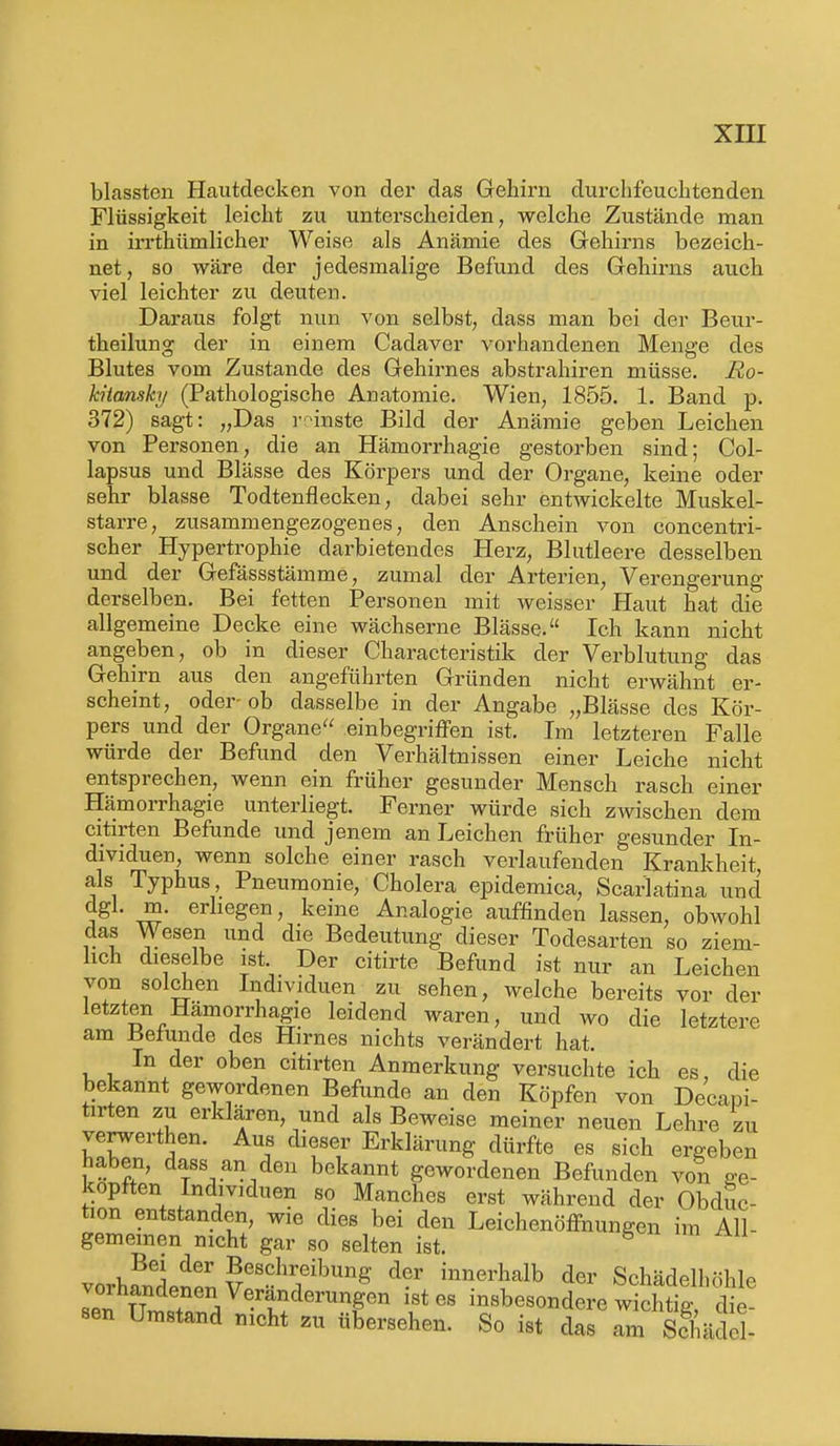 blassten Hautdecken von der das Gehirn durchfeuchtenden Flüssigkeit leicht zu unterscheiden, welche Zustände man in irrthümlicher Weise als Anämie des Gehirns bezeich- net, so wäre der jedesmalige Befund des Gehirns auch viel leichter zu deuten. Daraus folgt nun von selbst, dass man bei der Beur- theilung der in einem Cadaver vorhandenen Menge des Blutes vom Zustande des Gehirnes abstrahiren müsse. Ro- kitansky (Pathologische Anatomie. Wien, 1855. 1. Band p. 372) sagt: „Das rrünste Bild der Anämie geben Leichen von Personen, die an Hämorrhagie gestorben sind; Col- lapsus und Blässe des Körpers und der Organe, keine oder sehr blasse Todtenflecken, dabei sehr entwickelte Muskel- starre, zusammengezogenes, den Anschein von concentri- scher Hypertrophie darbietendes Herz, Blutleere desselben und der Gefässstämme, zumal der Arterien, Verengerung derselben. Bei fetten Personen mit weisser Haut hat die allgemeine Decke eine wächserne Blässe. Ich kann nicht angeben, ob in dieser Characteristik der Verblutung das Gehirn aus den angeführten Gründen nicht erwähnt er- scheint, oder-ob dasselbe in der Angabe „Blässe des Kör- pers und der Organe einbegriffen ist. Im letzteren Falle würde der Befund den Verhältnissen einer Leiche nicht entsprechen, wenn ein früher gesunder Mensch rasch einer Hämorrhagie unterliegt. Ferner würde sich zwischen dem citirten Befunde und jenem an Leichen früher gesunder In- dividuen, wenn solche einer rasch verlaufenden Krankheit, als Typhus, Pneumonie, Cholera epidemica, Scarlatina und dgl. m. erliegen, keine Analogie auffinden lassen, obwohl das Wesen und die Bedeutung dieser Todesarten so ziem- lich dieselbe ist Der citirte Befund ist nur an Leichen von solchen Individuen zu sehen, welche bereits vor der letzten Hämorrhagie leidend waren, und wo die letztere am tietunde des Hirnes nichts verändert hat. In der oben citirten Anmerkung versuchte ich es, die bekannt gewordenen Befunde an den Köpfen von Decani- tirten zu erklären, und als Beweise meiner neuen Lehre zu verwerthen. Aus dieser Erklärung dürfte es sich ergeben haben, dass an den bekannt gewordenen Befunden von o-e- kopften Indiv.duen so Manches erst während der Obduc- tion entstanden, wie dies bei den Leichenöffnungen im All- gemeinen nicht gar so selten ist. vorhanden^ 5f°hr1eibunS d?r innerhalb der Schädelhöhle a oi handenen Veränderungen ist es insbesondere wichtig, die- sen Umstand nicht zu übersehen. So ist das am Sc üi ]-