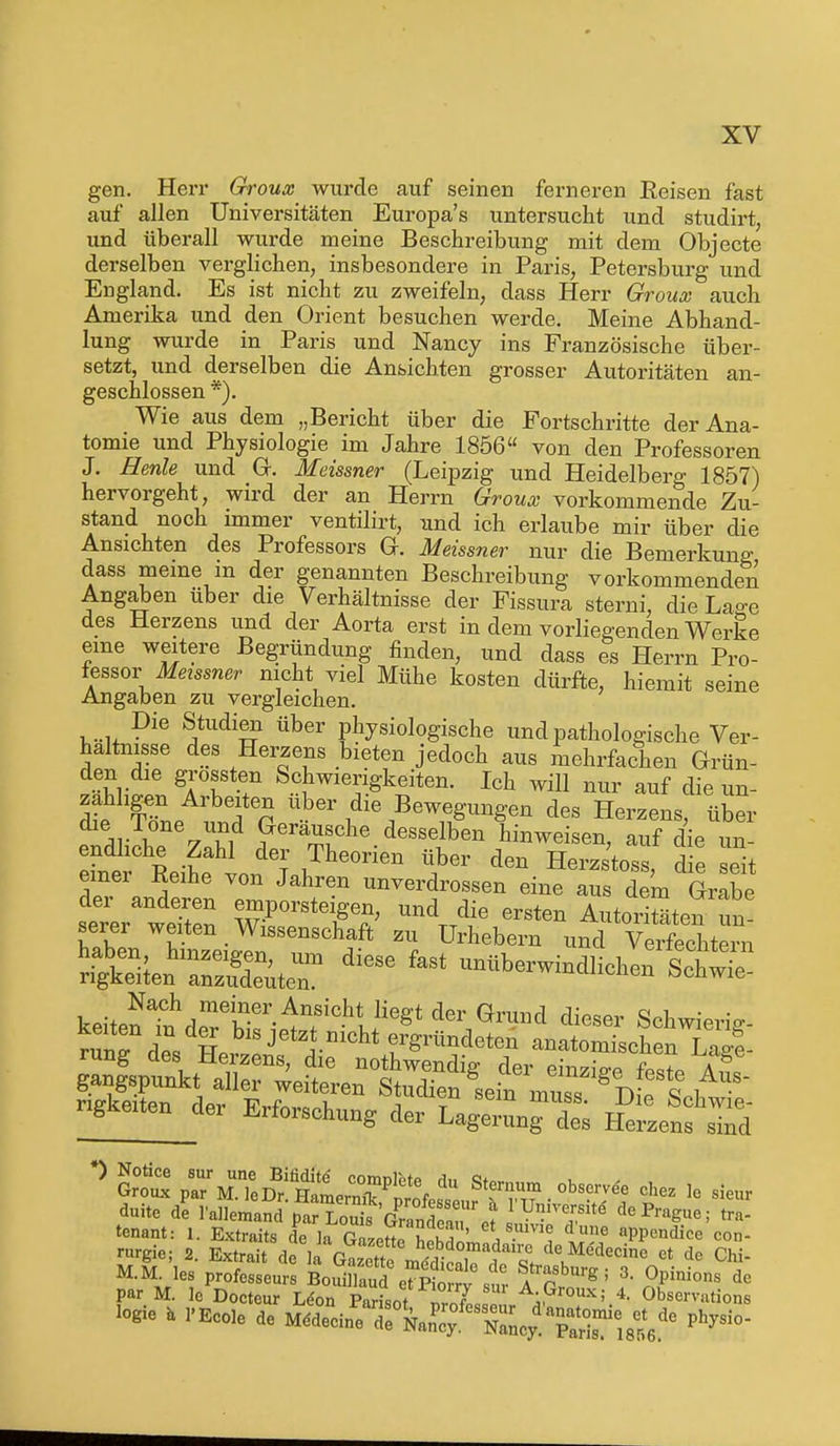 gen. Herr Groux wurde auf seinen ferneren Reisen fast auf allen Universitäten Europa's untersucht und studirt, und überall wurde meine Beschreibung mit dem Objecte derselben verglichen, insbesondere in Paris, Petersburg und England. Es ist nicht zu zweifeln, dass Herr Groux auch Amerika und den Orient besuchen werde. Meine Abhand- lung wurde in Paris und Nancy ins Französische über- setzt, und derselben die Ansichten grosser Autoritäten an- geschlossen *). Wie aus dem „Bericht über die Portschritte der Ana- tomie und Physiologie im Jahre 1856 von den Professoren J. Henle und Gr. Meissner (Leipzig und Heidelberg 1857) hervorgeht, wird der an Herrn Groux vorkommende Zu- stand noch immer ventilirt, und ich erlaube mir über die Ansichten des Professors G. Meissner nur die Bemerkung dass meine m der genannten Beschreibung vorkommenden Angaben über die Verhältnisse der Fissura sterni, die LaÄe des Herzens und der Aorta erst in dem vorliegenden Werke eine weitere Begründung finden, und dass es Herrn Pro- fessorMeissner nicht viel Mühe kosten dürfte, hiemit seine Angaben zu vergleichen. ,..u Pie Studien über physiologische und pathologische Ver- haltnisse des Herzens bieten jedoch aus mehrfachen Grün- den die grossten Schwierigkeiten. Ich will nur auf die un- zähligen Arbeiten über die Bewegungen des Herzens, über die;n.^0ne ™d täusche desselben hinweisen auf die m endliche Zahl der Theorien über den Herzstoss d e eTt einer Reihe von Jahren unverdrossen eine aus dem Grabe der anderen emporsteigen, und die ersten AutoriSteTun! serer weiten Wissenschaft zu Urhebern und Verfechtern ^ ** ^berwindlicheÄn keitenTn^PTver^nfChtulieg't der Gr^d Sdiwierig- rSTd?, Hp Jetzj.mcht f Sendeten anatomischen Lage- rung des Herzens, die nothwendig der einzige Wp a! tenant: 1. Extraits de Ia gTJ£ £ w ' et, s.ume d llne appendice con- M.MMles professeurs BaSfad J$S\£ ttZV !' de par M. Je Docteur L<?on Parisot wLfl A-Grou-^ 4. Observation logie a l'Ecole de M.deeinPeardrknPey.feSNaLydTaHsmie18tde