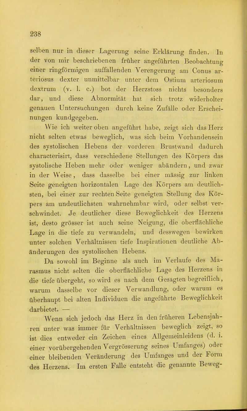 selben nur in dieser Lagerung seine Erklärung finden. In der von mir beschriebenen früher angeführten Beobachtung einer ringförmigen auffallenden Verengerung am Conus ar- teriosus dexter unmittelbar unter dem Ostium arteriosum dextrum (v. 1. c.) bot der Herzstoss nichts besonders dar, und diese Abnormität hat sich trotz widerholter genauen Untersuchungen durch keine Zufälle oder Erschei- nungen kundgegeben. Wie ich weiter oben angeführt habe, zeigt sich das Herz nicht selten etwas beweglich, was sich beim Vorhandensein des systolischen Hebens der vorderen Brustwand dadurch characterisirt, dass verschiedene Stellungen des Körpers das systolische Heben mehr oder weniger abändern, und zwar in der Weise, dass dasselbe bei einer mässig zur linken Seite geneigten horizontalen Lage des Körpers am deutlich- sten, bei einer zur rechten Seite geneigten Stellung des Kör- pers am undeutlichsten wahrnehmbar wird, oder selbst ver- schwindet. Je deutlicher diese Beweglichkeit des Herzens ist, desto grösser ist auch seine Neigung, die oberflächliche Lage in die tiefe zu verwandeln, und desswegen bewirken unter solchen Verhältnissen tiefe Inspirationen deutliche Ab- änderungen des systolischen Hebens. Da sowohl im Beginne als auch im Verlaufe des Ma- rasmus nicht selten die oberflächliche Lage des Herzens in die tiefe übergeht, so wird es nach dem Gesagten begreiflich, warum dasselbe vor dieser Verwandlung, oder warum es überhaupt bei alten Individuen die angeführte Beweglichkeit darbietet. — Wenn sich jedoch das Herz in den früheren Lebensjah- ren unter was immer für Verhältnissen beweglich zeigt, so ist dies entweder ein Zeichen eines Allgemeinleidens (d. i. einer vorübergehenden Vergrösserung seines Umfanges) oder einer bleibenden Veränderung des Umfanges und der Form des Herzens. Im ersten Falle entsteht die genannte Beweg-