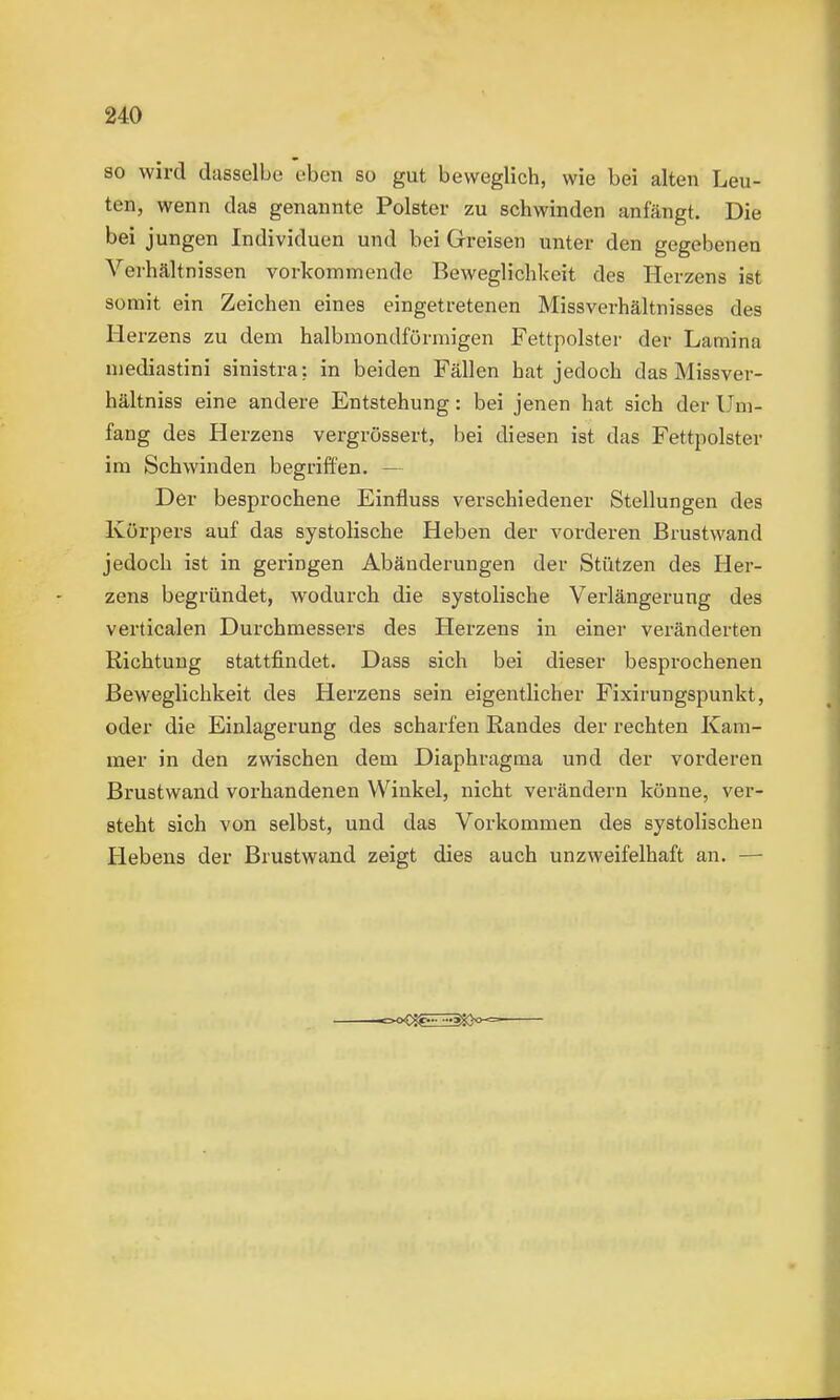 so wird dasselbe eben so gut beweglich, wie bei alten Leu- ten, wenn das genannte Polster zu schwinden anfängt. Die bei jungen Individuen und bei Greisen unter den gegebenen Verhältnissen vorkommende Beweglichkeit des Herzens ist somit ein Zeichen eines eingetretenen Missverhältnisses des Herzens zu dem halbmondförmigen Fettpolster der Lamina mediastini sinistra: in beiden Fällen hat jedoch das Missver- hältniss eine andere Entstehung: bei jenen hat sich der Um- fang des Herzens vergrössert, bei diesen ist das Fettpolster im Schwinden begriffen. — Der besprochene Einfluss verschiedener Stellungen des Körpers auf das systolische Heben der vorderen Brustwand jedoch ist in geringen Abänderungen der Stützen des Her- zens begründet, wodurch die systolische Verlängerung des verticalen Durchmessers des Herzens in einer veränderten Richtung stattfindet. Dass sich bei dieser besprochenen Beweglichkeit des Herzens sein eigentlicher Fixirungspunkt, oder die Einlagerung des scharfen Randes der rechten Kam- mer in den zwischen dem Diaphragma und der vorderen Brustwand vorhandenen Winkel, nicht verändern könne, ver- steht sich von selbst, und das Vorkommen des systolischen Hebens der Brustwand zeigt dies auch unzweifelhaft an. —