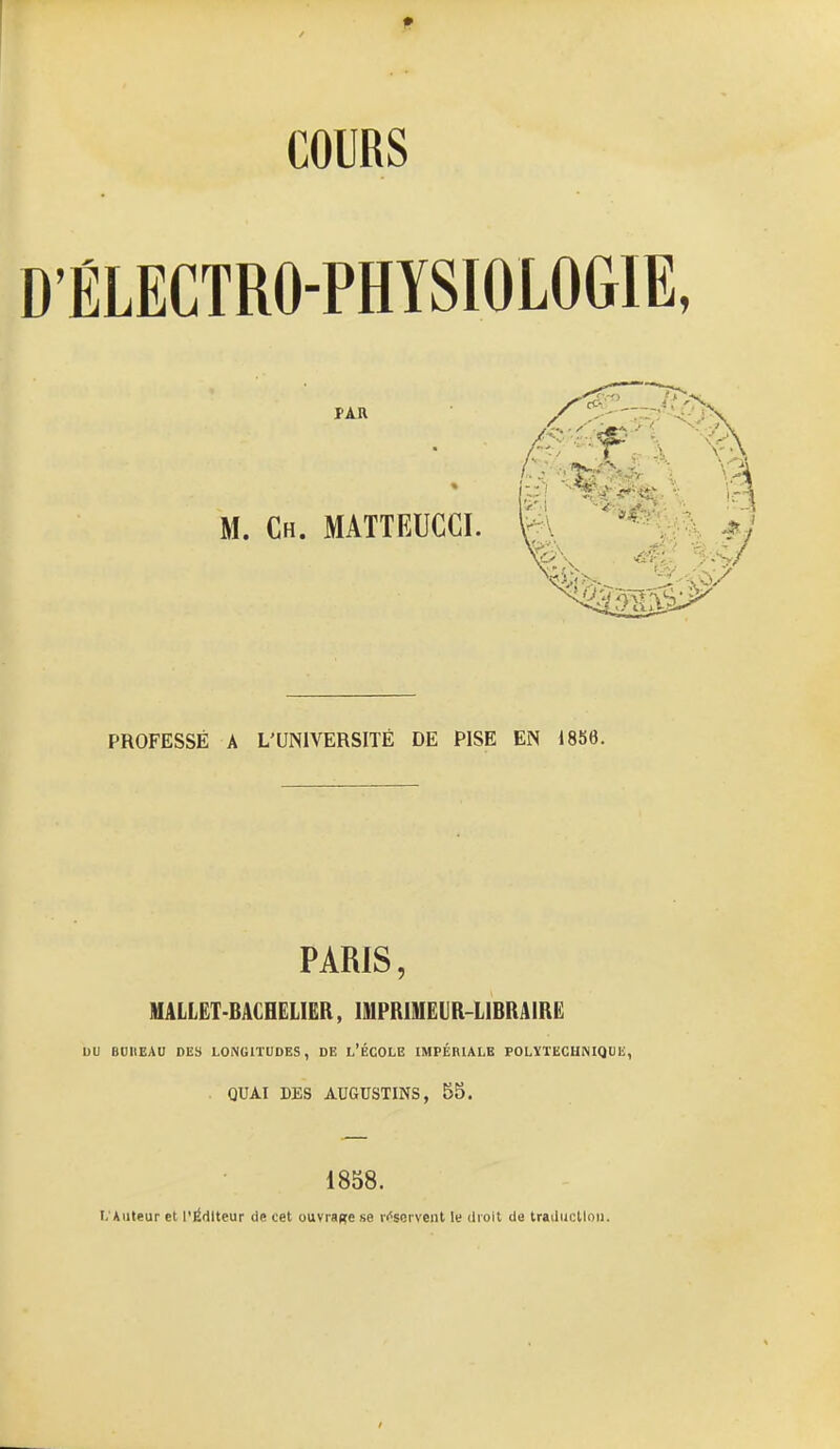 COURS ÉLECTRO-PHYSIOLOGIE, PAR M. Ch. MATTEUCCI. PROFESSÉ A L'UNIVERSITÉ DE PISE EN 1856. PARIS, MALLëT-BACHELIëR , IMPRIMEUR-LIBRAIRE DU BUUEAU DES LONGITUDES, DE l'ÉCOLE IMPÉRIALE POLÏTECHNIQUE, . QUAI DBS AUaUSTINS, 55. 1858. L'Auteur et P^dlteur de cet ouvrage 8e réservent W droit de traduction. /