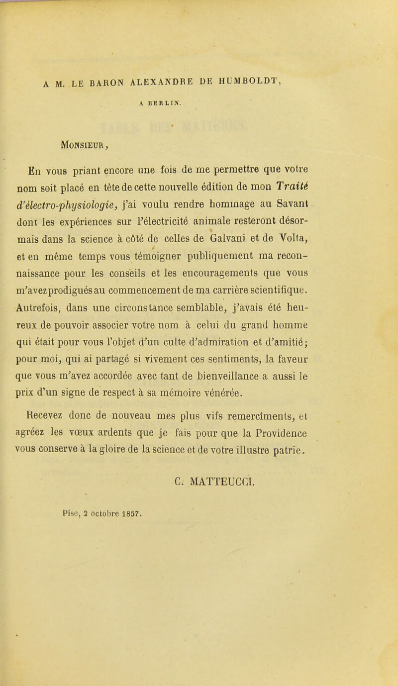 A M. LE BARON ALEXANDRE DE HUMBOLDT, A BERLIN. Monsieur, En vous priant encore une fois de me permettre que votre nom soit placé en tète de cette nouvelle édition de mon Traité d'électro-physiologie, j'ai voulu rendre hommage au Savant dont les expériences sur l'électricité animale resteront désor- mais dans la science à côté de celles de Galvani et de Volta, et en même temps vous témoigner publiquement ma recon- naissance pour les conseils et les encouragements que vous m'avez prodigués au commencement de ma carrière scientifique. Autrefois, dans une circonstance semblable, j'avais été heu- reux de pouvoir associer votre nom à celui du grand homme qui était pour vous l'objet d'un culte d'admiration et d'amitié ; pour moi, qui ai partagé si vivement ces sentiments, la faveur que vous m'avez accordée avec tant de bienveillance a aussi le prix d'un signe de respect à sa mémoire vénérée. Recevez donc de nouveau mes plus vifs remercimenls, et agréez les vœux ardents que je fais pour que la Providence vous conserve à la gloire de la science et de votre illustre patrie. C. MATTEUCGI. Pise, 3 octobre 1857.