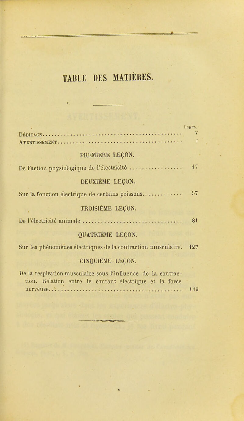 TABLE DES MATIÈRES. dédicace ^ Atertissement ' PREMIÈRE LEÇON. De l'action physiologique de l'électricité H DEUXIÈME LEÇON. Sur la fonction électrique de certains poissons TROISIÈME LEÇON. De l'électricité animale 81 QUATRIÈME LEÇON. Sur les phénomèiies électriques de la contraction musculaire. 127 CINQUIÈME LEÇON. De la respiration musculaire sous l'influence de la contrac- tion. Relation entre le courant électrique et la force nerveuse.. 14 a