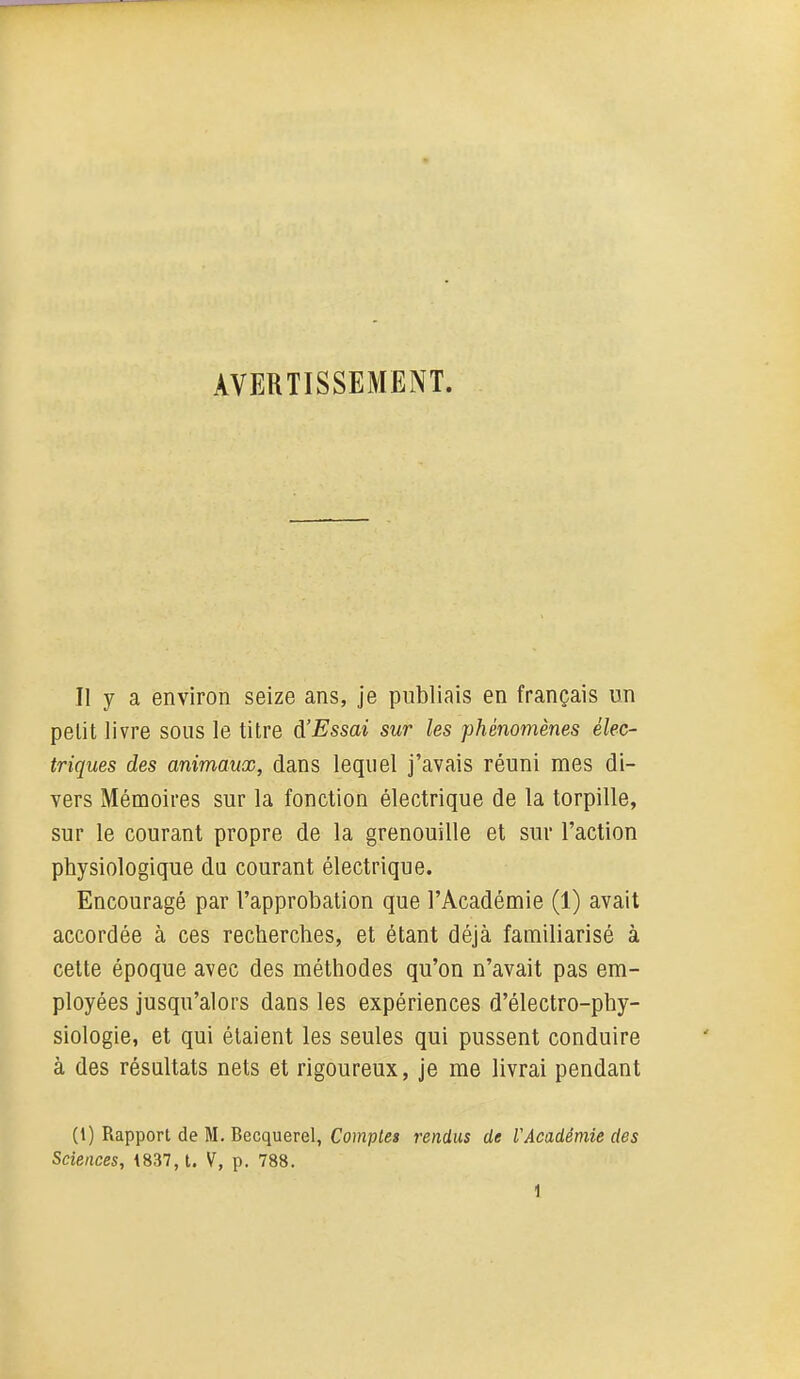 AVERTISSEMENT. Il y a environ seize ans, je publiais en français un pelit livre sous le titre à'Essai sur les phénomènes élec- triques des animaux, dans lequel j'avais réuni mes di- vers Mémoires sur la fonction électrique de la torpille, sur le courant propre de la grenouille et sur l'action physiologique du courant électrique. Encouragé par l'approbation que l'Académie (1) avait accordée à ces recherches, et étant déjà familiarisé à cette époque avec des méthodes qu'on n'avait pas em- ployées jusqu'alors dans les expériences d'électro-phy- siologie, et qui étaient les seules qui pussent conduire à des résultats nets et rigoureux, je me livrai pendant (1) Rapport de M. Becquerel, Complet rendus de VAcadémie des Sciences, i837, t. V, p. 788.