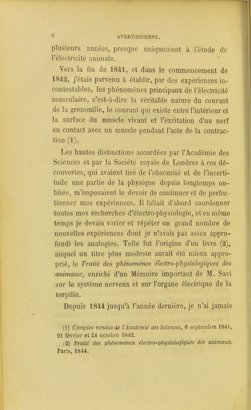 plusieurs années, presque uniquement à l'élude de l'électricilé animale. Vers la fin de 1841, et dans le commencement de 1842, j'étais parvenu à établir, par des expériences in- contestables, les phénomènes principaux de l'électricité musculaire, c'est-à-dire la véritable nature du courant de la grenouille, le courant qui existe entre l'intérieur et la surface du muscle vivant et l'excitation d'un nerf en contact avec un muscle pendant l'acte de la contrac- tion (1). Les hautes distinctions accordées par l'Académie des Sciences et par la Société royale de Londres à ces dé- couvertes, qui avaient tiré de l'obscurité et de l'incerti- tude une partie de la physique depuis longtemps ou- bliée^ m'imposaient le devoir de continuer et de perfec- tionner mes expériences. Il fallait d'abord coordonner toutes mes recherches d'électro-physiologie, et en même temps je devais varier et répéter un grand nombre de nouvelles expériences dont je n'avais pas assez appro- fondi les analogies. Telle fut l'origine d'un livre (2), auquel un titre plus modeste aurait été mieux appro- prié, le Traité des phénomènes électro-physiologiques des animaux, enrichi d'un Mémoire important de M. Savi sur le système nerveux et sur l'organe électrique de la torpille. Depuis 1844 jusqu'à l'année dernière, je n'ai jamais (1) Comptes rendus de l'Académie des Sciences, 6 septembre 1841, 21 février et 24 octobre 18-42. (2) Traité des phénomènes électro-physiologiques des animaux. Paris, 1844.