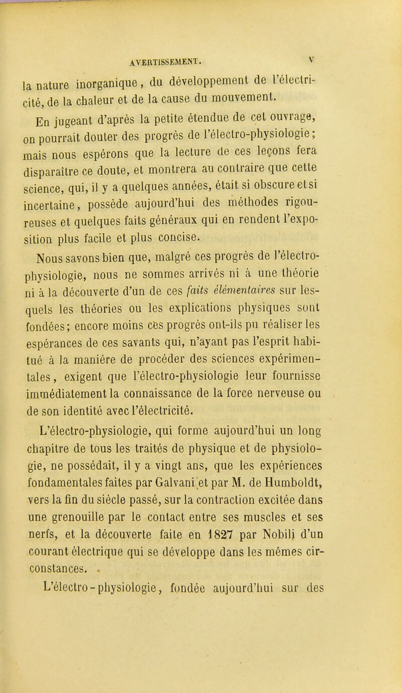 la nature inorganique, du développement de l'électri- cité, de la chaleur et de la cause du mouvement. En jugeant d'après la petite étendue de cet ouvrage, on pourrait douter des progrés de l'éleclro-physiologie; mais nous espérons que la lecture de ces leçons fera disparaître ce doute, et montrera au contraire que cette science, qui, il y a quelques années, était si obscure et si incertaine, possède aujourd'hui des méthodes rigou- reuses et quelques faits généraux qui en rendent l'expo- sition plus facile et plus concise. Nous savons bien que, malgré ces progrès de l'électro- physiologie, nous ne sommes arrivés ni à une théorie ni à la découverte d'un de ces faits élémentaires sur les- quels les théories ou les explications physiques sont fondées; encore moins cès progrés ont-ils pu réaliser les espérances de ces savants qui, n'ayant pas l'esprit habi- tué à la manière de procéder des sciences expérimen- tales, exigent que l'èlectro-physiologie leur fournisse immédiatement la connaissance de la force nerveuse ou de son identité avec l'électricité. L'èlectro-physiologie, qui forme aujourd'hui un long chapitre de tous les traités de physique et de physiolo- gie, ne possédait, il y a vingt ans, que les expériences fondamentales faites par Galvani et par M. de Humboldt, vers la fin du siècle passé, sur la contraction excitée dans une grenouille par le contact entre ses muscles et ses nerfs, et la découverte faite en 1827 par Nobilj d'un courant électrique qui se développe dans les mêmes cir- constances. . L'èlectro-physiologie, fondée aujourd'hui sur des