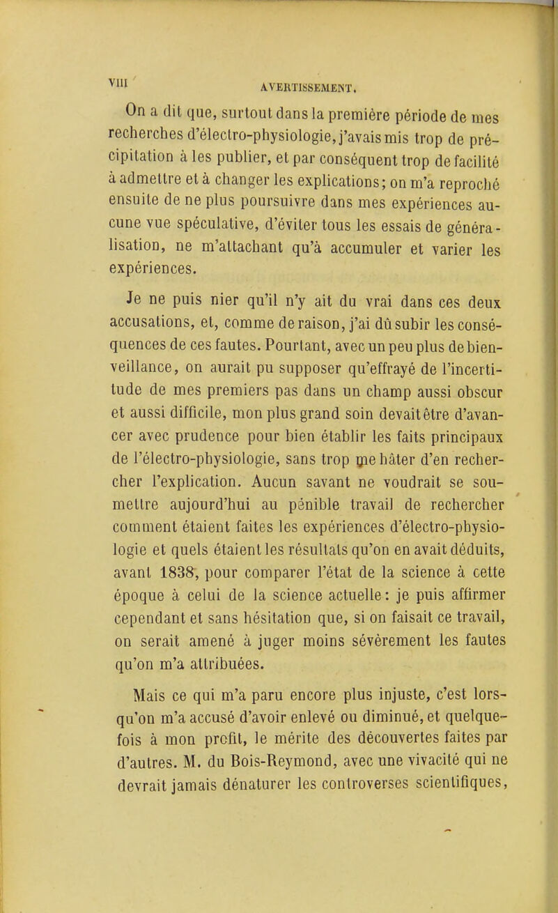 A.VEUTISSEMJÎIST. On a dit que, surtout dans la première période de mes recherches d'éleclro-physiologie, j'avais mis trop de pré- cipitation à les publier, et par conséquent trop de facilité à admettre et à changer les explications ; on m'a reproché ensuite de ne plus poursuivre dans mes expériences au- cune vue spéculative, d'éviter tous les essais de généra- lisation, ne m'attachant qu'à accumuler et varier les expériences. Je ne puis nier qu'il n'y ait du vrai dans ces deux accusations, et, comme déraison, j'ai dû subir les consé- quences de ces fautes. Pourtant, avec un peu plus de bien- veillance, on aurait pu supposer qu'effrayé de l'incerti- tude de mes premiers pas dans un champ aussi obscur et aussi difficile, mon plus grand soin devait être d'avan- cer avec prudence pour bien établir les faits principaux de l'électro-physiologie, sans trop que hâter d'en recher- cher l'explication. Aucun savant ne voudrait se sou- mettre aujourd'hui au pénible travail de rechercher comment étaient faites les expériences d'électro-physio- logie et quels étaient les résultats qu'on en avait déduits, avant 1838, pour comparer l'état de la science à cette époque à celui de la science actuelle : je puis affirmer cependant et sans hésitation que, si on faisait ce travail, on serait amené à juger moins sévèrement les fautes qu'on m'a attribuées. Mais ce qui m'a paru encore plus injuste, c'est lors- qu'on m'a accusé d'avoir enlevé ou diminué, et quelque- fois à mon profil, le mérite des découvertes faites par d'autres. M. du Bois-Reymond, avec une vivacité qui ne devrait jamais dénaturer les controverses scientifiques,